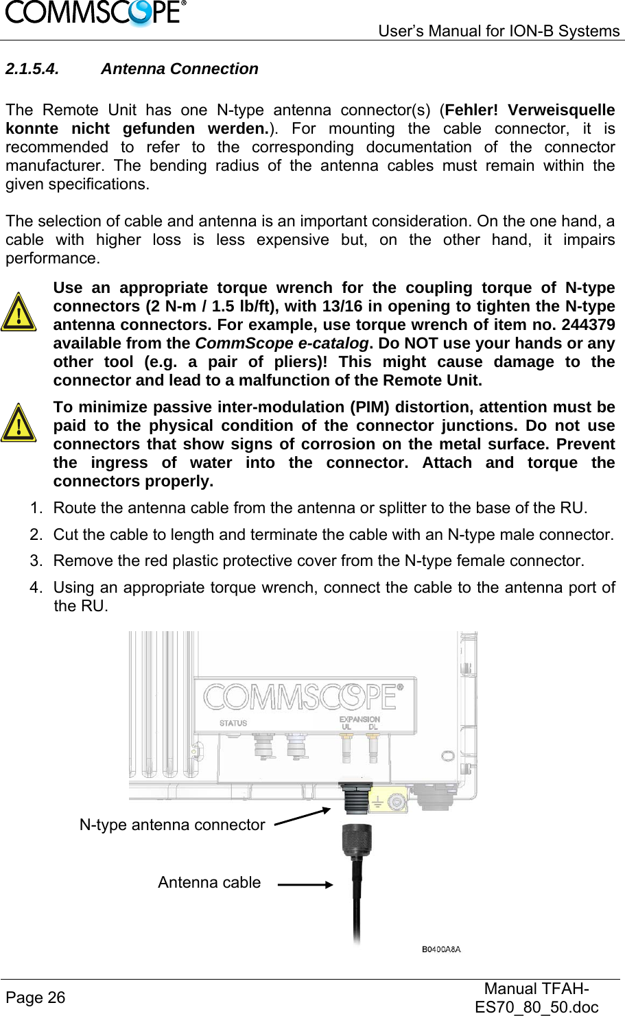   User’s Manual for ION-B Systems Page 26   Manual TFAH-ES70_80_50.doc  2.1.5.4. Antenna Connection  The Remote Unit has one N-type antenna connector(s) (Fehler! Verweisquelle konnte nicht gefunden werden.). For mounting the cable connector, it is recommended to refer to the corresponding documentation of the connector manufacturer. The bending radius of the antenna cables must remain within the given specifications.   The selection of cable and antenna is an important consideration. On the one hand, a cable with higher loss is less expensive but, on the other hand, it impairs performance.  Use an appropriate torque wrench for the coupling torque of N-type connectors (2 N-m / 1.5 lb/ft), with 13/16 in opening to tighten the N-type antenna connectors. For example, use torque wrench of item no. 244379 available from the CommScope e-catalog. Do NOT use your hands or any other tool (e.g. a pair of pliers)! This might cause damage to the connector and lead to a malfunction of the Remote Unit.  To minimize passive inter-modulation (PIM) distortion, attention must be paid to the physical condition of the connector junctions. Do not use connectors that show signs of corrosion on the metal surface. Prevent the ingress of water into the connector. Attach and torque the connectors properly. 1.  Route the antenna cable from the antenna or splitter to the base of the RU. 2.  Cut the cable to length and terminate the cable with an N-type male connector. 3.  Remove the red plastic protective cover from the N-type female connector. 4.  Using an appropriate torque wrench, connect the cable to the antenna port of the RU.  N-type antenna connector Antenna cable 