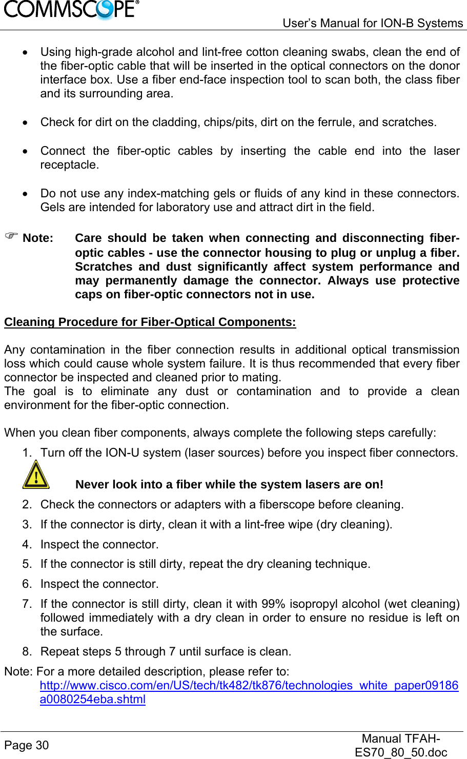   User’s Manual for ION-B Systems Page 30   Manual TFAH-ES70_80_50.doc    Using high-grade alcohol and lint-free cotton cleaning swabs, clean the end of the fiber-optic cable that will be inserted in the optical connectors on the donor interface box. Use a fiber end-face inspection tool to scan both, the class fiber and its surrounding area.    Check for dirt on the cladding, chips/pits, dirt on the ferrule, and scratches.    Connect the fiber-optic cables by inserting the cable end into the laser receptacle.    Do not use any index-matching gels or fluids of any kind in these connectors. Gels are intended for laboratory use and attract dirt in the field.   Note:  Care should be taken when connecting and disconnecting fiber-optic cables - use the connector housing to plug or unplug a fiber. Scratches and dust significantly affect system performance and may permanently damage the connector. Always use protective caps on fiber-optic connectors not in use.  Cleaning Procedure for Fiber-Optical Components:  Any contamination in the fiber connection results in additional optical transmission loss which could cause whole system failure. It is thus recommended that every fiber connector be inspected and cleaned prior to mating. The goal is to eliminate any dust or contamination and to provide a clean environment for the fiber-optic connection.   When you clean fiber components, always complete the following steps carefully: 1.  Turn off the ION-U system (laser sources) before you inspect fiber connectors.  Never look into a fiber while the system lasers are on! 2.  Check the connectors or adapters with a fiberscope before cleaning. 3.  If the connector is dirty, clean it with a lint-free wipe (dry cleaning). 4. Inspect the connector. 5.  If the connector is still dirty, repeat the dry cleaning technique. 6. Inspect the connector. 7.  If the connector is still dirty, clean it with 99% isopropyl alcohol (wet cleaning) followed immediately with a dry clean in order to ensure no residue is left on the surface. 8.  Repeat steps 5 through 7 until surface is clean. Note: For a more detailed description, please refer to:  http://www.cisco.com/en/US/tech/tk482/tk876/technologies_white_paper09186a0080254eba.shtml 