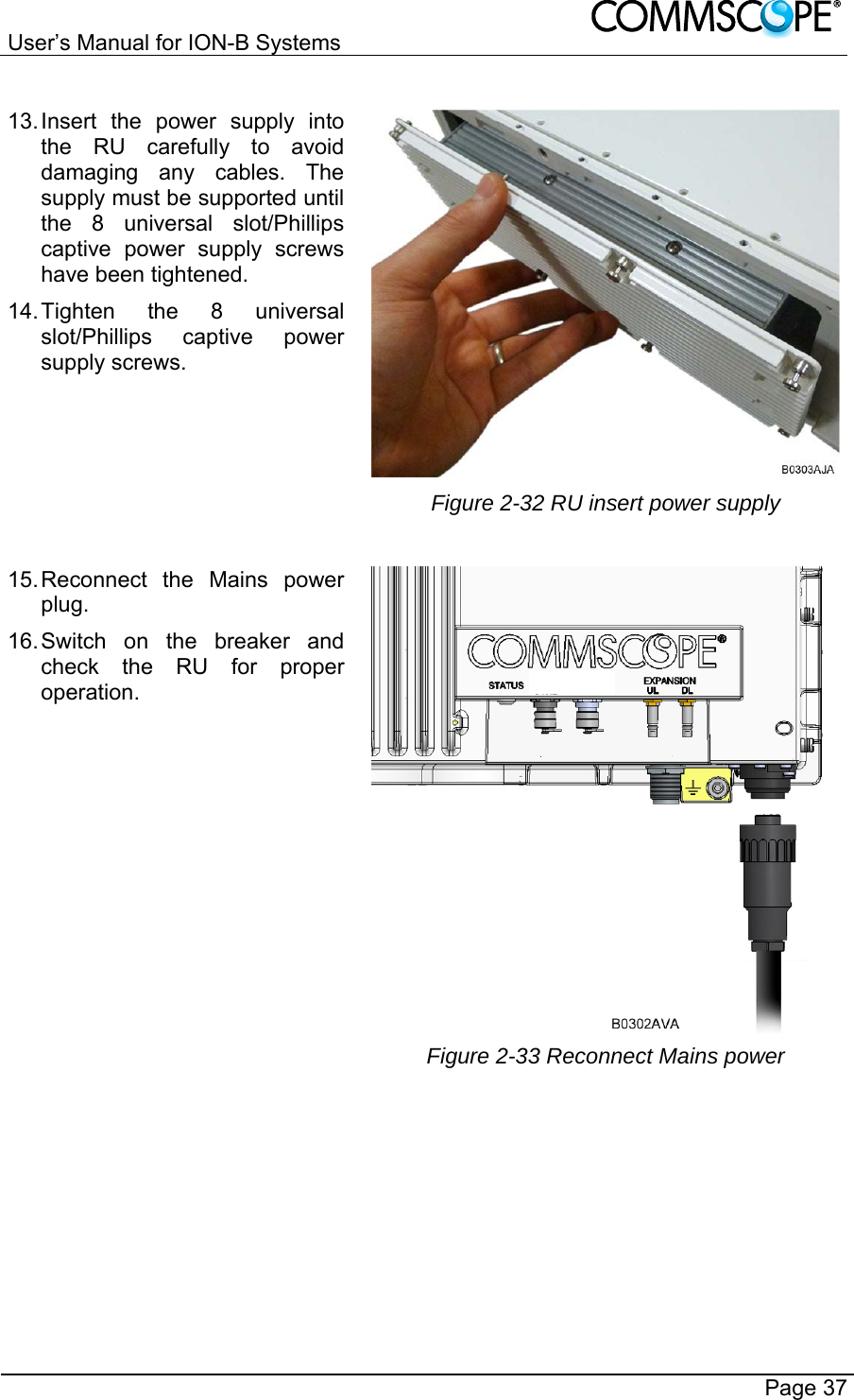 User’s Manual for ION-B Systems       Page 37 13. Insert the power supply into the RU carefully to avoid damaging any cables. The supply must be supported until the 8 universal slot/Phillips captive power supply screws have been tightened. 14. Tighten the 8 universal slot/Phillips captive power supply screws.  Figure 2-32 RU insert power supply 15. Reconnect the Mains power plug. 16. Switch on the breaker and check the RU for proper operation.  Figure 2-33 Reconnect Mains power  