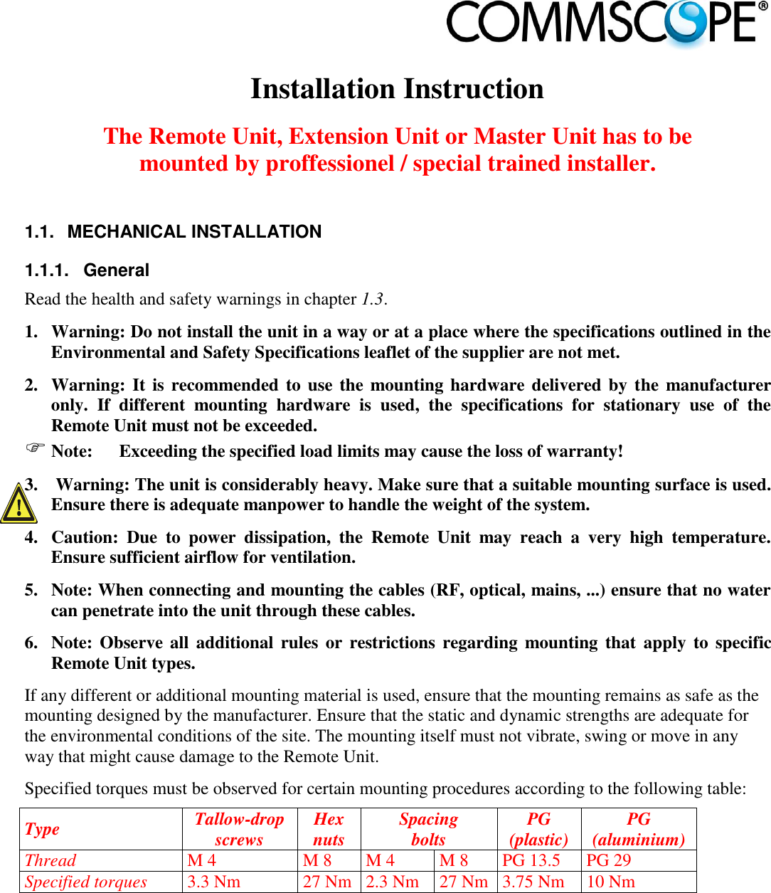                             Installation Instruction  The Remote Unit, Extension Unit or Master Unit has to be mounted by proffessionel / special trained installer.  1.1.  MECHANICAL INSTALLATION 1.1.1.  General Read the health and safety warnings in chapter 1.3. 1. Warning: Do not install the unit in a way or at a place where the specifications outlined in the Environmental and Safety Specifications leaflet of the supplier are not met. 2. Warning: It is recommended to use the mounting hardware delivered by the  manufacturer only.  If  different  mounting  hardware  is  used,  the  specifications  for  stationary  use  of  the Remote Unit must not be exceeded.  Note:  Exceeding the specified load limits may cause the loss of warranty! 3.  Warning: The unit is considerably heavy. Make sure that a suitable mounting surface is used. Ensure there is adequate manpower to handle the weight of the system. 4. Caution:  Due  to  power  dissipation,  the  Remote  Unit  may  reach  a  very  high  temperature. Ensure sufficient airflow for ventilation. 5. Note: When connecting and mounting the cables (RF, optical, mains, ...) ensure that no water can penetrate into the unit through these cables. 6. Note: Observe all  additional  rules  or  restrictions  regarding  mounting  that  apply  to  specific Remote Unit types. If any different or additional mounting material is used, ensure that the mounting remains as safe as the mounting designed by the manufacturer. Ensure that the static and dynamic strengths are adequate for the environmental conditions of the site. The mounting itself must not vibrate, swing or move in any way that might cause damage to the Remote Unit. Specified torques must be observed for certain mounting procedures according to the following table: Type Tallow-drop screws Hex nuts Spacing bolts PG (plastic) PG (aluminium) Thread M 4 M 8 M 4 M 8 PG 13.5 PG 29 Specified torques 3.3 Nm 27 Nm 2.3 Nm 27 Nm 3.75 Nm 10 Nm 