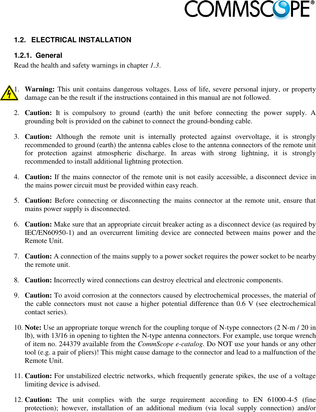                             1.2.  ELECTRICAL INSTALLATION 1.2.1.  General Read the health and safety warnings in chapter 1.3.  1. Warning: This unit contains dangerous voltages. Loss of life, severe personal injury, or property damage can be the result if the instructions contained in this manual are not followed. 2. Caution:  It  is  compulsory  to  ground  (earth)  the  unit  before  connecting  the  power  supply.  A grounding bolt is provided on the cabinet to connect the ground-bonding cable. 3. Caution:  Although  the  remote  unit  is  internally  protected  against  overvoltage,  it  is  strongly recommended to ground (earth) the antenna cables close to the antenna connectors of the remote unit for  protection  against  atmospheric  discharge.  In  areas  with  strong  lightning,  it  is  strongly recommended to install additional lightning protection. 4. Caution: If the mains connector of the remote unit is not easily accessible, a disconnect device in the mains power circuit must be provided within easy reach. 5. Caution: Before connecting or disconnecting the mains  connector at  the remote unit,  ensure that mains power supply is disconnected. 6. Caution: Make sure that an appropriate circuit breaker acting as a disconnect device (as required by IEC/EN60950-1) and an  overcurrent limiting device are connected between mains  power and the Remote Unit. 7. Caution: A connection of the mains supply to a power socket requires the power socket to be nearby the remote unit. 8. Caution: Incorrectly wired connections can destroy electrical and electronic components. 9. Caution: To avoid corrosion at the connectors caused by electrochemical processes, the material of the cable connectors must not cause a higher potential difference than 0.6 V (see electrochemical contact series). 10. Note: Use an appropriate torque wrench for the coupling torque of N-type connectors (2 N-m / 20 in lb), with 13/16 in opening to tighten the N-type antenna connectors. For example, use torque wrench of item no. 244379 available from the CommScope e-catalog. Do NOT use your hands or any other tool (e.g. a pair of pliers)! This might cause damage to the connector and lead to a malfunction of the Remote Unit. 11. Caution: For unstabilized electric networks, which frequently generate spikes, the use of a voltage limiting device is advised. 12. Caution:  The  unit  complies  with  the  surge  requirement  according  to  EN  61000-4-5  (fine protection);  however,  installation  of  an  additional  medium  (via  local  supply  connection)  and/or 