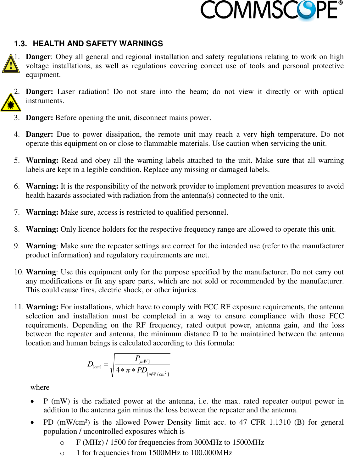                             1.3.  HEALTH AND SAFETY WARNINGS 1. Danger: Obey all general and regional installation and safety regulations relating to work on high voltage  installations,  as  well  as  regulations  covering  correct  use  of  tools  and  personal  protective equipment. 2. Danger:  Laser  radiation!  Do  not  stare  into  the  beam;  do  not  view  it  directly  or  with  optical instruments. 3. Danger: Before opening the unit, disconnect mains power. 4. Danger:  Due  to  power  dissipation,  the  remote  unit  may  reach  a  very  high  temperature.  Do  not operate this equipment on or close to flammable materials. Use caution when servicing the unit. 5. Warning: Read and obey all  the warning labels attached to the  unit. Make sure that all warning labels are kept in a legible condition. Replace any missing or damaged labels. 6. Warning: It is the responsibility of the network provider to implement prevention measures to avoid health hazards associated with radiation from the antenna(s) connected to the unit. 7. Warning: Make sure, access is restricted to qualified personnel. 8. Warning: Only licence holders for the respective frequency range are allowed to operate this unit. 9. Warning: Make sure the repeater settings are correct for the intended use (refer to the manufacturer product information) and regulatory requirements are met. 10. Warning: Use this equipment only for the purpose specified by the manufacturer. Do not carry out any modifications or fit any spare parts, which are not sold or recommended by the manufacturer. This could cause fires, electric shock, or other injuries. 11. Warning: For installations, which have to comply with FCC RF exposure requirements, the antenna selection  and  installation  must  be  completed  in  a  way  to  ensure  compliance  with  those  FCC requirements.  Depending  on  the  RF  frequency,  rated  output  power,  antenna  gain,  and  the  loss between the repeater and antenna, the minimum distance D to be maintained between the antenna location and human beings is calculated according to this formula:  ]/[][][24cmmWmWcm PDPD   where  P  (mW)  is  the  radiated  power  at  the  antenna,  i.e.  the  max.  rated  repeater  output  power  in addition to the antenna gain minus the loss between the repeater and the antenna.  PD  (mW/cm²)  is  the  allowed  Power  Density  limit  acc.  to  47  CFR  1.1310  (B)  for  general population / uncontrolled exposures which is o F (MHz) / 1500 for frequencies from 300MHz to 1500MHz o 1 for frequencies from 1500MHz to 100.000MHz 