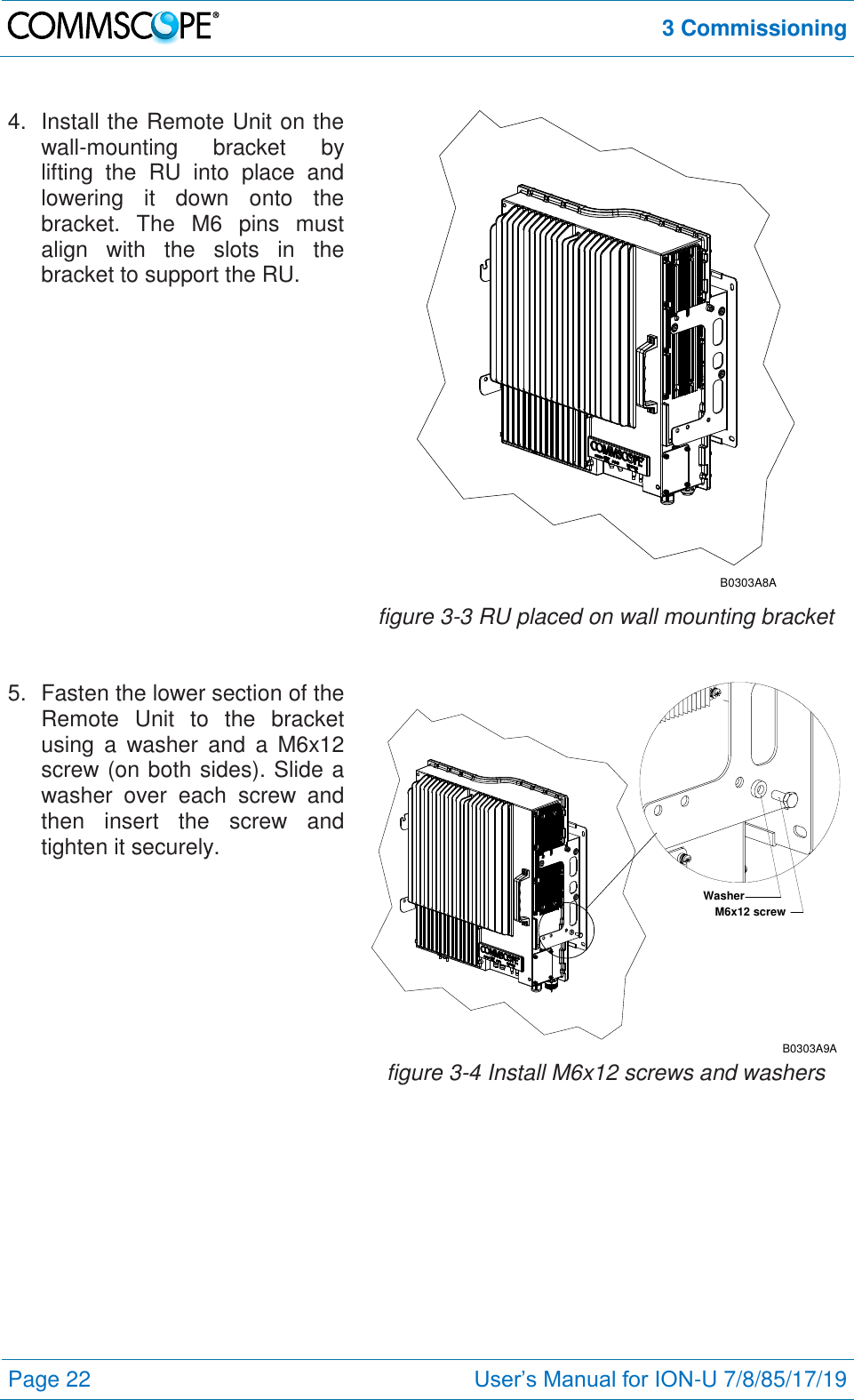  3 Commissioning  Page 22 User’s Manual for ION-U 7/8/85/17/19  4.  Install the Remote Unit on the wall-mounting  bracket  by lifting  the  RU  into  place  and lowering  it  down  onto  the bracket.  The  M6  pins  must align  with  the  slots  in  the bracket to support the RU. B0303A8A figure 3-3 RU placed on wall mounting bracket 5.  Fasten the lower section of the Remote  Unit  to  the  bracket using  a  washer  and  a  M6x12 screw (on both sides). Slide a washer  over  each  screw  and then  insert  the  screw  and tighten it securely. M6x12 screwWasherB0303A9A figure 3-4 Install M6x12 screws and washers 