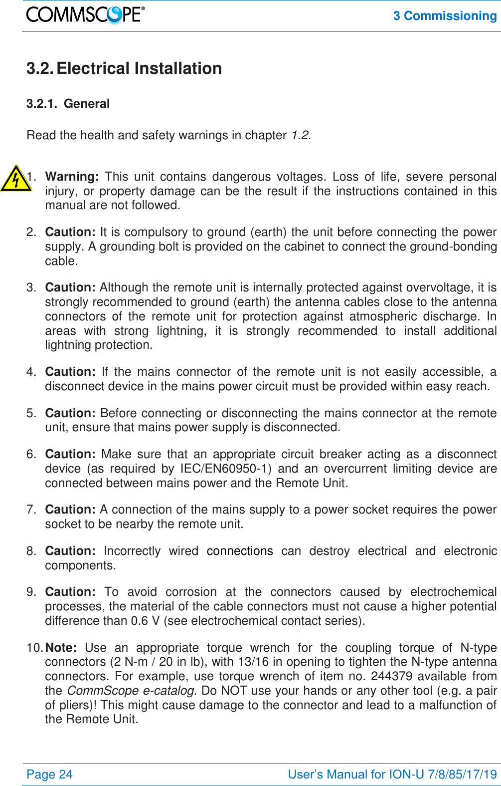  3 Commissioning  Page 24 User’s Manual for ION-U 7/8/85/17/19  3.2. Electrical Installation 3.2.1.  General  Read the health and safety warnings in chapter 1.2.  1. Warning:  This  unit  contains  dangerous  voltages.  Loss  of  life,  severe  personal injury, or property damage can be the result if the instructions contained in this manual are not followed. 2. Caution: It is compulsory to ground (earth) the unit before connecting the power supply. A grounding bolt is provided on the cabinet to connect the ground-bonding cable. 3. Caution: Although the remote unit is internally protected against overvoltage, it is strongly recommended to ground (earth) the antenna cables close to the antenna connectors  of  the  remote  unit  for  protection  against  atmospheric  discharge.  In areas  with  strong  lightning,  it  is  strongly  recommended  to  install  additional lightning protection. 4. Caution:  If  the  mains  connector  of  the  remote  unit  is  not  easily  accessible,  a disconnect device in the mains power circuit must be provided within easy reach. 5. Caution: Before connecting or disconnecting the mains connector at the remote unit, ensure that mains power supply is disconnected. 6. Caution:  Make  sure  that  an  appropriate  circuit  breaker  acting  as  a  disconnect device  (as  required  by  IEC/EN60950-1)  and  an  overcurrent  limiting  device  are connected between mains power and the Remote Unit. 7. Caution: A connection of the mains supply to a power socket requires the power socket to be nearby the remote unit. 8. Caution:  Incorrectly  wired  connections  can  destroy  electrical  and  electronic components. 9. Caution:  To  avoid  corrosion  at  the  connectors  caused  by  electrochemical processes, the material of the cable connectors must not cause a higher potential difference than 0.6 V (see electrochemical contact series). 10. Note:  Use  an  appropriate  torque  wrench  for  the  coupling  torque  of  N-type connectors (2 N-m / 20 in lb), with 13/16 in opening to tighten the N-type antenna connectors. For example, use torque wrench of item no. 244379 available  from the CommScope e-catalog. Do NOT use your hands or any other tool (e.g. a pair of pliers)! This might cause damage to the connector and lead to a malfunction of the Remote Unit. 