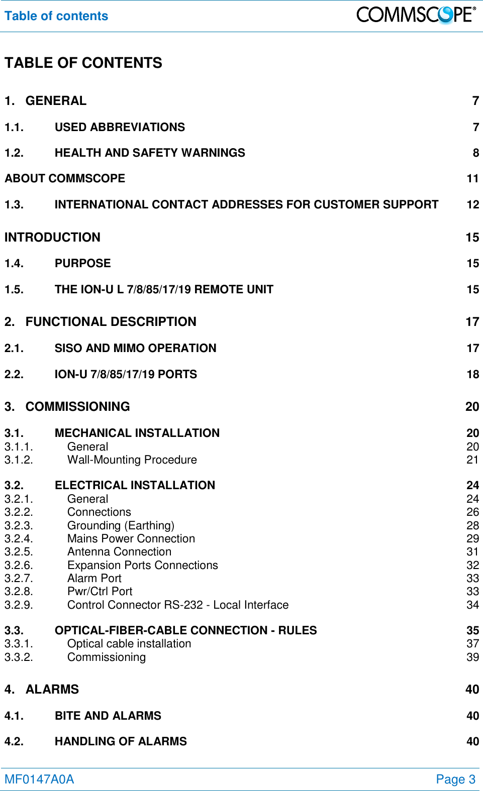 Table of contents   MF0147A0A Page 3  TABLE OF CONTENTS 1. GENERAL  7 1.1. USED ABBREVIATIONS  7 1.2. HEALTH AND SAFETY WARNINGS  8 ABOUT COMMSCOPE  11 1.3. INTERNATIONAL CONTACT ADDRESSES FOR CUSTOMER SUPPORT  12 INTRODUCTION  15 1.4. PURPOSE  15 1.5. THE ION-U L 7/8/85/17/19 REMOTE UNIT  15 2. FUNCTIONAL DESCRIPTION 17 2.1. SISO AND MIMO OPERATION 17 2.2. ION-U 7/8/85/17/19 PORTS  18 3. COMMISSIONING  20 3.1. MECHANICAL INSTALLATION 20 3.1.1. General  20 3.1.2. Wall-Mounting Procedure  21 3.2. ELECTRICAL INSTALLATION 24 3.2.1. General  24 3.2.2. Connections  26 3.2.3. Grounding (Earthing)  28 3.2.4. Mains Power Connection  29 3.2.5. Antenna Connection  31 3.2.6. Expansion Ports Connections  32 3.2.7. Alarm Port  33 3.2.8. Pwr/Ctrl Port  33 3.2.9. Control Connector RS-232 - Local Interface  34 3.3. OPTICAL-FIBER-CABLE CONNECTION - RULES  35 3.3.1. Optical cable installation  37 3.3.2. Commissioning  39 4. ALARMS  40 4.1. BITE AND ALARMS  40 4.2. HANDLING OF ALARMS  40 