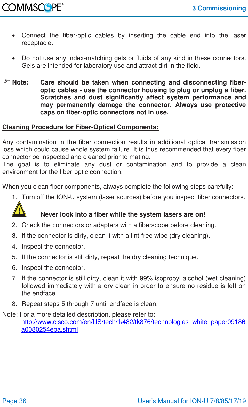  3 Commissioning  Page 36 User’s Manual for ION-U 7/8/85/17/19     Connect  the  fiber-optic  cables  by  inserting  the  cable  end  into  the  laser receptacle.    Do not use any index-matching gels or fluids of any kind in these connectors. Gels are intended for laboratory use and attract dirt in the field.   Note:  Care  should  be  taken when  connecting  and  disconnecting  fiber-optic cables - use the connector housing to plug or unplug a fiber. Scratches  and  dust  significantly  affect  system  performance  and may  permanently  damage  the  connector.  Always  use  protective caps on fiber-optic connectors not in use.  Cleaning Procedure for Fiber-Optical Components:  Any  contamination  in  the  fiber  connection  results  in  additional  optical  transmission loss which could cause whole system failure. It is thus recommended that every fiber connector be inspected and cleaned prior to mating. The  goal  is  to  eliminate  any  dust  or  contamination  and  to  provide  a  clean environment for the fiber-optic connection.   When you clean fiber components, always complete the following steps carefully: 1.  Turn off the ION-U system (laser sources) before you inspect fiber connectors.  Never look into a fiber while the system lasers are on! 2.  Check the connectors or adapters with a fiberscope before cleaning. 3.  If the connector is dirty, clean it with a lint-free wipe (dry cleaning). 4.  Inspect the connector. 5.  If the connector is still dirty, repeat the dry cleaning technique. 6.  Inspect the connector. 7.  If the connector is still dirty, clean it with 99% isopropyl alcohol (wet cleaning) followed immediately with a dry clean in order to ensure no residue is left on the endface. 8.  Repeat steps 5 through 7 until endface is clean. Note: For a more detailed description, please refer to:  http://www.cisco.com/en/US/tech/tk482/tk876/technologies_white_paper09186a0080254eba.shtml  