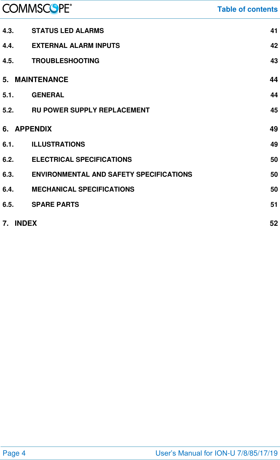  Table of contents  Page 4 User’s Manual for ION-U 7/8/85/17/19  4.3. STATUS LED ALARMS  41 4.4. EXTERNAL ALARM INPUTS  42 4.5. TROUBLESHOOTING  43 5. MAINTENANCE  44 5.1. GENERAL  44 5.2. RU POWER SUPPLY REPLACEMENT  45 6. APPENDIX  49 6.1. ILLUSTRATIONS  49 6.2. ELECTRICAL SPECIFICATIONS  50 6.3. ENVIRONMENTAL AND SAFETY SPECIFICATIONS  50 6.4. MECHANICAL SPECIFICATIONS  50 6.5. SPARE PARTS  51 7. INDEX  52  
