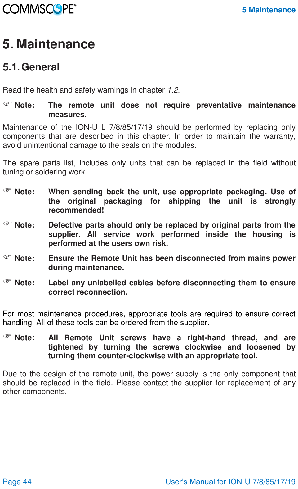 5 Maintenance  Page 44 User’s Manual for ION-U 7/8/85/17/19  5. Maintenance 5.1. General  Read the health and safety warnings in chapter 1.2.  Note:  The  remote  unit  does  not  require  preventative  maintenance measures. Maintenance  of  the  ION-U  L  7/8/85/17/19  should  be  performed  by  replacing  only components  that  are  described  in  this  chapter.  In  order  to  maintain  the  warranty, avoid unintentional damage to the seals on the modules.  The  spare  parts  list,  includes  only  units  that  can  be  replaced  in  the  field  without tuning or soldering work.   Note:  When  sending  back  the  unit,  use  appropriate  packaging.  Use  of the  original  packaging  for  shipping  the  unit  is  strongly recommended!  Note:  Defective parts should only be replaced by original parts from the supplier.  All  service  work  performed  inside  the  housing  is performed at the users own risk.  Note:  Ensure the Remote Unit has been disconnected from mains power during maintenance.  Note:  Label any unlabelled cables before disconnecting them to ensure correct reconnection.  For most maintenance procedures, appropriate tools are required to ensure correct handling. All of these tools can be ordered from the supplier.   Note:   All  Remote  Unit  screws  have  a  right-hand  thread,  and  are tightened  by  turning  the  screws  clockwise  and  loosened  by turning them counter-clockwise with an appropriate tool.  Due to the design of the remote unit, the  power supply is the only component that should be replaced in the field. Please contact the supplier for replacement of any other components.  