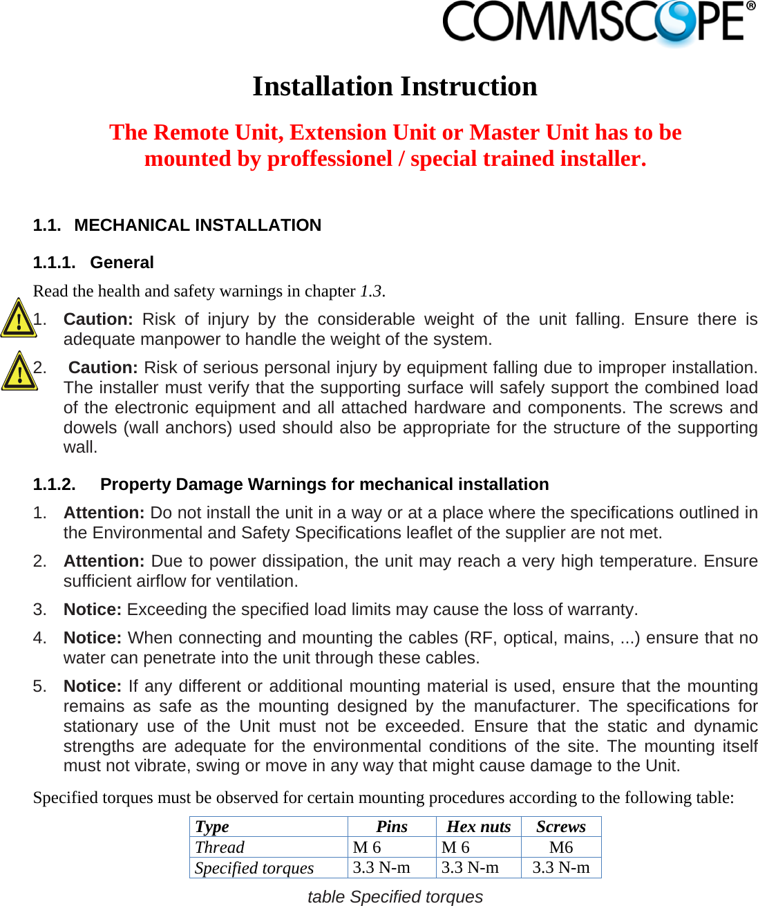                             Installation Instruction  The Remote Unit, Extension Unit or Master Unit has to be mounted by proffessionel / special trained installer.  1.1. MECHANICAL INSTALLATION 1.1.1. General Read the health and safety warnings in chapter 1.3. 1.  Caution:  Risk of injury by the considerable weight of the unit falling. Ensure there is adequate manpower to handle the weight of the system. 2.  Caution: Risk of serious personal injury by equipment falling due to improper installation. The installer must verify that the supporting surface will safely support the combined load of the electronic equipment and all attached hardware and components. The screws and dowels (wall anchors) used should also be appropriate for the structure of the supporting wall. 1.1.2.  Property Damage Warnings for mechanical installation 1.  Attention: Do not install the unit in a way or at a place where the specifications outlined in the Environmental and Safety Specifications leaflet of the supplier are not met. 2.  Attention: Due to power dissipation, the unit may reach a very high temperature. Ensure sufficient airflow for ventilation. 3.  Notice: Exceeding the specified load limits may cause the loss of warranty. 4.  Notice: When connecting and mounting the cables (RF, optical, mains, ...) ensure that no water can penetrate into the unit through these cables. 5.  Notice: If any different or additional mounting material is used, ensure that the mounting remains as safe as the mounting designed by the manufacturer. The specifications for stationary use of the Unit must not be exceeded. Ensure that the static and dynamic strengths are adequate for the environmental conditions of the site. The mounting itself must not vibrate, swing or move in any way that might cause damage to the Unit. Specified torques must be observed for certain mounting procedures according to the following table: Type Pins Hex nuts Screws Thread M 6  M 6  M6 Specified torques 3.3 N-m  3.3 N-m  3.3 N-m table Specified torques  