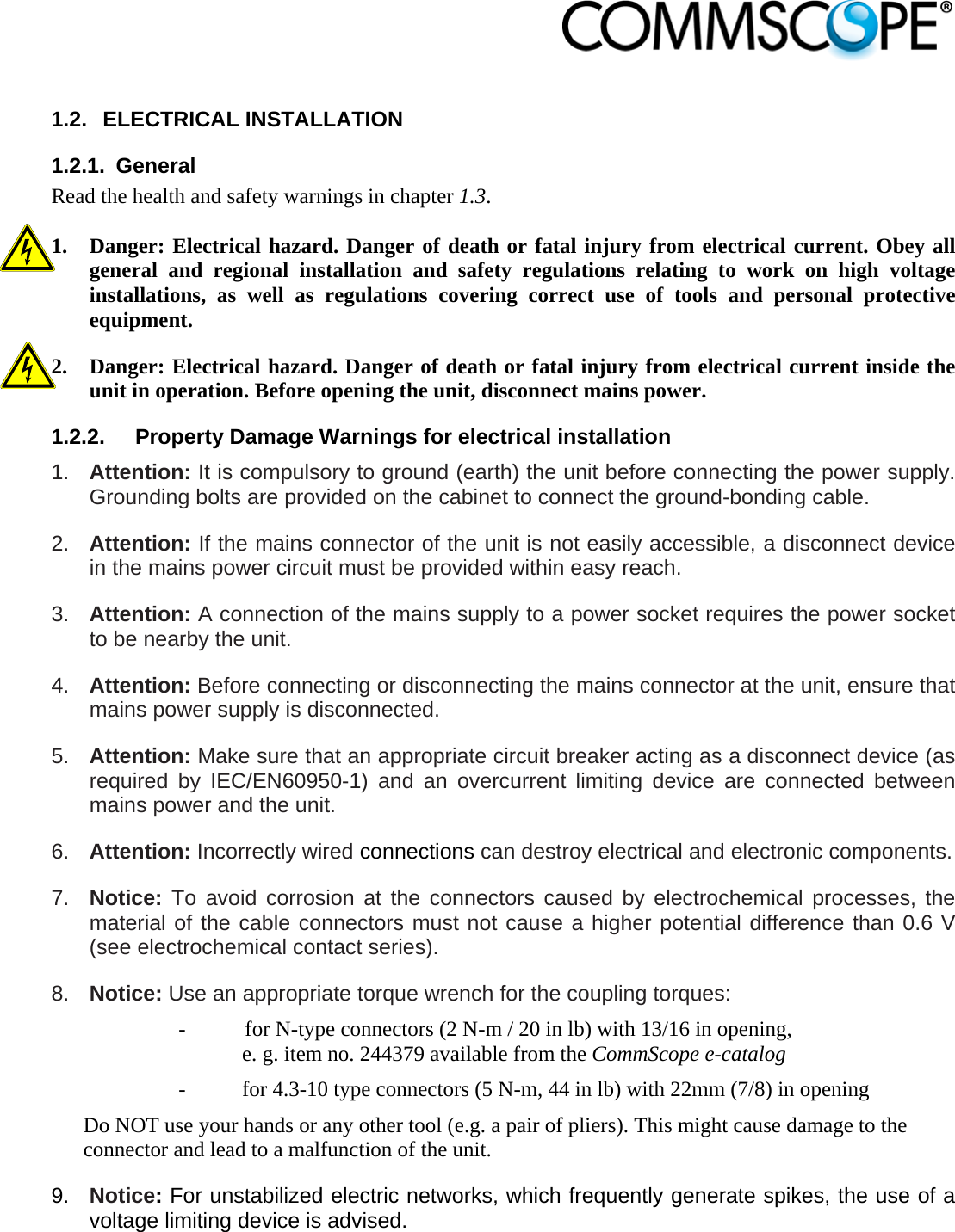                             1.2. ELECTRICAL INSTALLATION 1.2.1. General Read the health and safety warnings in chapter 1.3.  1. Danger: Electrical hazard. Danger of death or fatal injury from electrical current. Obey all general and regional installation and safety regulations relating to work on high voltage installations, as well as regulations covering correct use of tools and personal protective equipment. 2. Danger: Electrical hazard. Danger of death or fatal injury from electrical current inside the unit in operation. Before opening the unit, disconnect mains power. 1.2.2.  Property Damage Warnings for electrical installation 1.  Attention: It is compulsory to ground (earth) the unit before connecting the power supply. Grounding bolts are provided on the cabinet to connect the ground-bonding cable. 2.  Attention: If the mains connector of the unit is not easily accessible, a disconnect device in the mains power circuit must be provided within easy reach. 3.  Attention: A connection of the mains supply to a power socket requires the power socket to be nearby the unit. 4.  Attention: Before connecting or disconnecting the mains connector at the unit, ensure that mains power supply is disconnected. 5.  Attention: Make sure that an appropriate circuit breaker acting as a disconnect device (as required by IEC/EN60950-1) and an overcurrent limiting device are connected between mains power and the unit. 6.  Attention: Incorrectly wired connections can destroy electrical and electronic components.  7.  Notice: To avoid corrosion at the connectors caused by electrochemical processes, the material of the cable connectors must not cause a higher potential difference than 0.6 V (see electrochemical contact series). 8.  Notice: Use an appropriate torque wrench for the coupling torques:   -  for N-type connectors (2 N-m / 20 in lb) with 13/16 in opening,  e. g. item no. 244379 available from the CommScope e-catalog -  for 4.3-10 type connectors (5 N-m, 44 in lb) with 22mm (7/8) in opening Do NOT use your hands or any other tool (e.g. a pair of pliers). This might cause damage to the connector and lead to a malfunction of the unit. 9.  Notice: For unstabilized electric networks, which frequently generate spikes, the use of a voltage limiting device is advised. 