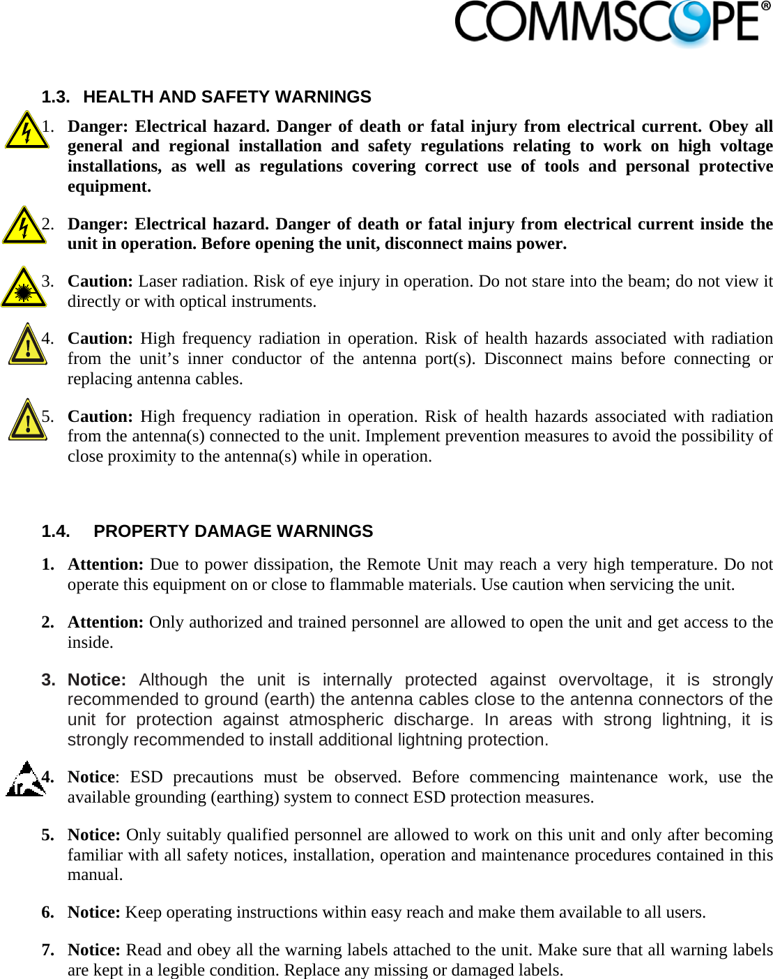                             1.3.  HEALTH AND SAFETY WARNINGS 1. Danger: Electrical hazard. Danger of death or fatal injury from electrical current. Obey all general and regional installation and safety regulations relating to work on high voltage installations, as well as regulations covering correct use of tools and personal protective equipment. 2. Danger: Electrical hazard. Danger of death or fatal injury from electrical current inside the unit in operation. Before opening the unit, disconnect mains power. 3. Caution: Laser radiation. Risk of eye injury in operation. Do not stare into the beam; do not view it directly or with optical instruments. 4. Caution: High frequency radiation in operation. Risk of health hazards associated with radiation from the unit’s inner conductor of the antenna port(s). Disconnect mains before connecting or replacing antenna cables. 5. Caution: High frequency radiation in operation. Risk of health hazards associated with radiation from the antenna(s) connected to the unit. Implement prevention measures to avoid the possibility of close proximity to the antenna(s) while in operation.  1.4.  PROPERTY DAMAGE WARNINGS  1. Attention: Due to power dissipation, the Remote Unit may reach a very high temperature. Do not operate this equipment on or close to flammable materials. Use caution when servicing the unit. 2. Attention: Only authorized and trained personnel are allowed to open the unit and get access to the inside. 3. Notice: Although the unit is internally protected against overvoltage, it is strongly recommended to ground (earth) the antenna cables close to the antenna connectors of the unit for protection against atmospheric discharge. In areas with strong lightning, it is strongly recommended to install additional lightning protection. 4. Notice: ESD precautions must be observed. Before commencing maintenance work, use the available grounding (earthing) system to connect ESD protection measures. 5. Notice: Only suitably qualified personnel are allowed to work on this unit and only after becoming familiar with all safety notices, installation, operation and maintenance procedures contained in this manual. 6. Notice: Keep operating instructions within easy reach and make them available to all users. 7. Notice: Read and obey all the warning labels attached to the unit. Make sure that all warning labels are kept in a legible condition. Replace any missing or damaged labels. 
