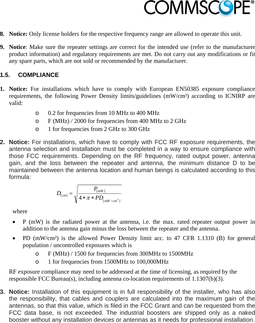                             8. Notice: Only license holders for the respective frequency range are allowed to operate this unit. 9. Notice: Make sure the repeater settings are correct for the intended use (refer to the manufacturer product information) and regulatory requirements are met. Do not carry out any modifications or fit any spare parts, which are not sold or recommended by the manufacturer.  1.5. COMPLIANCE  1. Notice: For installations which have to comply with European EN50385 exposure compliance requirements, the following Power Density limits/guidelines (mW/cm²) according to ICNIRP are valid: o 0.2 for frequencies from 10 MHz to 400 MHz o F (MHz) / 2000 for frequencies from 400 MHz to 2 GHz o 1 for frequencies from 2 GHz to 300 GHz 2. Notice: For installations, which have to comply with FCC RF exposure requirements, the antenna selection and installation must be completed in a way to ensure compliance with those FCC requirements. Depending on the RF frequency, rated output power, antenna gain, and the loss between the repeater and antenna, the minimum distance D to be maintained between the antenna location and human beings is calculated according to this formula:  ]/[][][24cmmWmWcm PDPD  where  P (mW) is the radiated power at the antenna, i.e. the max. rated repeater output power in addition to the antenna gain minus the loss between the repeater and the antenna.  PD (mW/cm²) is the allowed Power Density limit acc. to 47 CFR 1.1310 (B) for general population / uncontrolled exposures which is o F (MHz) / 1500 for frequencies from 300MHz to 1500MHz o 1 for frequencies from 1500MHz to 100,000MHz RF exposure compliance may need to be addressed at the time of licensing, as required by the responsible FCC Bureau(s), including antenna co-location requirements of 1.1307(b)(3). 3. Notice: Installation of this equipment is in full responsibility of the installer, who has also the responsibility, that cables and couplers are calculated into the maximum gain of the antennas, so that this value, which is filed in the FCC Grant and can be requested from the FCC data base, is not exceeded. The industrial boosters are shipped only as a naked booster without any installation devices or antennas as it needs for professional installation. 