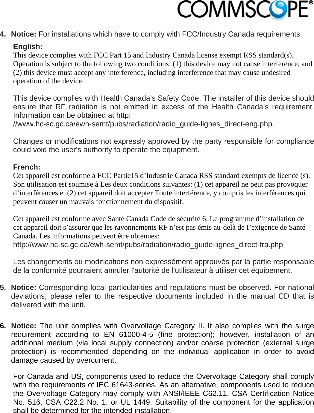                             4. Notice: For installations which have to comply with FCC/Industry Canada requirements: English: This device complies with FCC Part 15 and Industry Canada license exempt RSS standard(s). Operation is subject to the following two conditions: (1) this device may not cause interference, and (2) this device must accept any interference, including interference that may cause undesired operation of the device.  This device complies with Health Canada’s Safety Code. The installer of this device should ensure that RF radiation is not emitted in excess of the Health Canada’s requirement. Information can be obtained at http: //www.hc-sc.gc.ca/ewh-semt/pubs/radiation/radio_guide-lignes_direct-eng.php.  Changes or modifications not expressly approved by the party responsible for compliance could void the user’s authority to operate the equipment.  French: Cet appareil est conforme à FCC Partie15 d’Industrie Canada RSS standard exempts de licence (s). Son utilisation est soumise à Les deux conditions suivantes: (1) cet appareil ne peut pas provoquer d’interférences et (2) cet appareil doit accepter Toute interférence, y compris les interférences qui peuvent causer un mauvais fonctionnement du dispositif.  Cet appareil est conforme avec Santé Canada Code de sécurité 6. Le programme d’installation de cet appareil doit s’assurer que les rayonnements RF n’est pas émis au-delà de I’exigence de Santé Canada. Les informations peuvent être obtenues: http://www.hc-sc.gc.ca/ewh-semt/pubs/radiation/radio_guide-lignes_direct-fra.php  Les changements ou modifications non expressément approuvés par la partie responsable de la conformité pourraient annuler l&apos;autorité de l&apos;utilisateur à utiliser cet équipement.  5. Notice: Corresponding local particularities and regulations must be observed. For national deviations, please refer to the respective documents included in the manual CD that is delivered with the unit.  6.  Notice: The unit complies with Overvoltage Category II. It also complies with the surge requirement according to EN 61000-4-5 (fine protection); however, installation of an additional medium (via local supply connection) and/or coarse protection (external surge protection) is recommended depending on the individual application in order to avoid damage caused by overcurrent. For Canada and US, components used to reduce the Overvoltage Category shall comply with the requirements of IEC 61643-series. As an alternative, components used to reduce the Overvoltage Category may comply with ANSI/IEEE C62.11, CSA Certification Notice No. 516, CSA C22.2 No. 1, or UL 1449. Suitability of the component for the application shall be determined for the intended installation. 