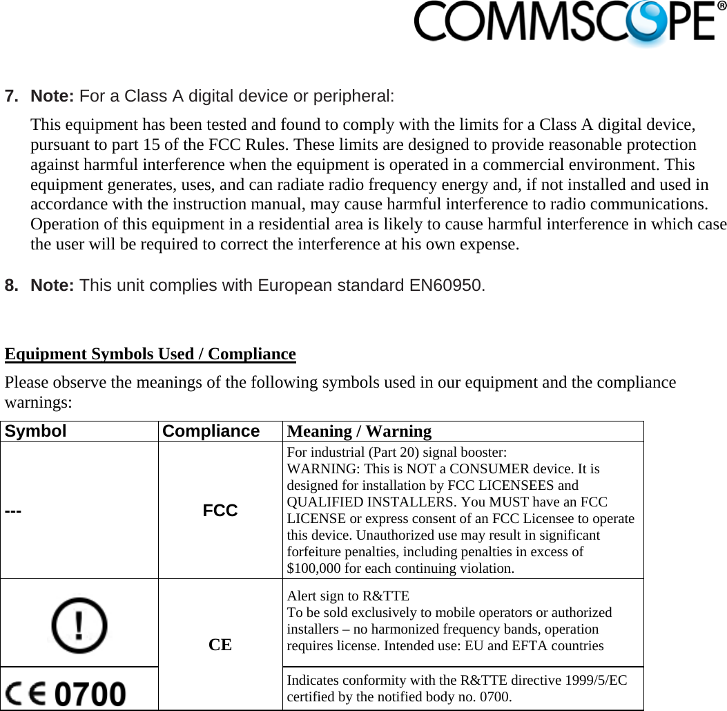                             7. Note: For a Class A digital device or peripheral: This equipment has been tested and found to comply with the limits for a Class A digital device, pursuant to part 15 of the FCC Rules. These limits are designed to provide reasonable protection against harmful interference when the equipment is operated in a commercial environment. This equipment generates, uses, and can radiate radio frequency energy and, if not installed and used in accordance with the instruction manual, may cause harmful interference to radio communications. Operation of this equipment in a residential area is likely to cause harmful interference in which case the user will be required to correct the interference at his own expense.  8. Note: This unit complies with European standard EN60950.   Equipment Symbols Used / Compliance Please observe the meanings of the following symbols used in our equipment and the compliance warnings: Symbol Compliance Meaning / Warning --- FCC For industrial (Part 20) signal booster: WARNING: This is NOT a CONSUMER device. It is designed for installation by FCC LICENSEES and QUALIFIED INSTALLERS. You MUST have an FCC LICENSE or express consent of an FCC Licensee to operate this device. Unauthorized use may result in significant forfeiture penalties, including penalties in excess of $100,000 for each continuing violation.  CE Alert sign to R&amp;TTE To be sold exclusively to mobile operators or authorized installers – no harmonized frequency bands, operation requires license. Intended use: EU and EFTA countries  Indicates conformity with the R&amp;TTE directive 1999/5/EC certified by the notified body no. 0700.  