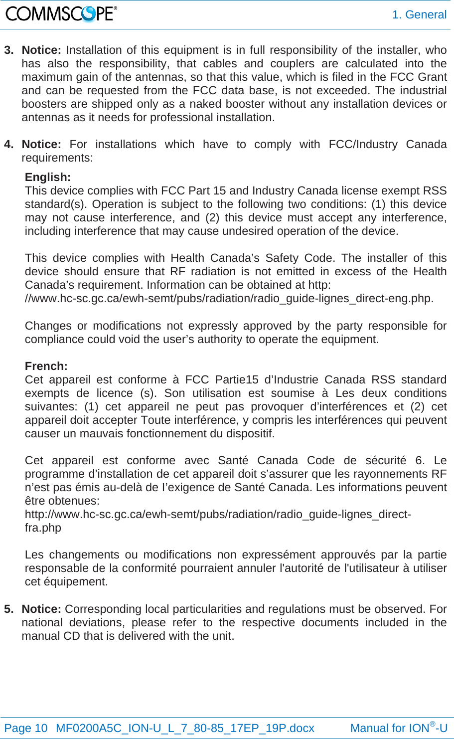  1. General Page 10  MF0200A5C_ION-U_L_7_80-85_17EP_19P.docx           Manual for ION®-U  3. Notice: Installation of this equipment is in full responsibility of the installer, who has also the responsibility, that cables and couplers are calculated into the maximum gain of the antennas, so that this value, which is filed in the FCC Grant and can be requested from the FCC data base, is not exceeded. The industrial boosters are shipped only as a naked booster without any installation devices or antennas as it needs for professional installation.  4. Notice: For installations which have to comply with FCC/Industry Canada requirements: English: This device complies with FCC Part 15 and Industry Canada license exempt RSS standard(s). Operation is subject to the following two conditions: (1) this device may not cause interference, and (2) this device must accept any interference, including interference that may cause undesired operation of the device.  This device complies with Health Canada’s Safety Code. The installer of this device should ensure that RF radiation is not emitted in excess of the Health Canada’s requirement. Information can be obtained at http: //www.hc-sc.gc.ca/ewh-semt/pubs/radiation/radio_guide-lignes_direct-eng.php.  Changes or modifications not expressly approved by the party responsible for compliance could void the user’s authority to operate the equipment.  French: Cet appareil est conforme à FCC Partie15 d’Industrie Canada RSS standard exempts de licence (s). Son utilisation est soumise à Les deux conditions suivantes: (1) cet appareil ne peut pas provoquer d’interférences et (2) cet appareil doit accepter Toute interférence, y compris les interférences qui peuvent causer un mauvais fonctionnement du dispositif.  Cet appareil est conforme avec Santé Canada Code de sécurité 6. Le programme d’installation de cet appareil doit s’assurer que les rayonnements RF n’est pas émis au-delà de I’exigence de Santé Canada. Les informations peuvent être obtenues: http://www.hc-sc.gc.ca/ewh-semt/pubs/radiation/radio_guide-lignes_direct-fra.php  Les changements ou modifications non expressément approuvés par la partie responsable de la conformité pourraient annuler l&apos;autorité de l&apos;utilisateur à utiliser cet équipement.  5. Notice: Corresponding local particularities and regulations must be observed. For national deviations, please refer to the respective documents included in the manual CD that is delivered with the unit.   