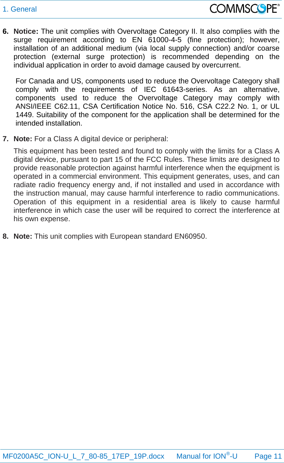 1. General  MF0200A5C_ION-U_L_7_80-85_17EP_19P.docx      Manual for ION®-U Page 11 6.  Notice: The unit complies with Overvoltage Category II. It also complies with the surge requirement according to EN 61000-4-5 (fine protection); however, installation of an additional medium (via local supply connection) and/or coarse protection (external surge protection) is recommended depending on the individual application in order to avoid damage caused by overcurrent. For Canada and US, components used to reduce the Overvoltage Category shall comply with the requirements of IEC 61643-series. As an alternative, components used to reduce the Overvoltage Category may comply with ANSI/IEEE C62.11, CSA Certification Notice No. 516, CSA C22.2 No. 1, or UL 1449. Suitability of the component for the application shall be determined for the intended installation. 7. Note: For a Class A digital device or peripheral: This equipment has been tested and found to comply with the limits for a Class A digital device, pursuant to part 15 of the FCC Rules. These limits are designed to provide reasonable protection against harmful interference when the equipment is operated in a commercial environment. This equipment generates, uses, and can radiate radio frequency energy and, if not installed and used in accordance with the instruction manual, may cause harmful interference to radio communications. Operation of this equipment in a residential area is likely to cause harmful interference in which case the user will be required to correct the interference at his own expense.  8. Note: This unit complies with European standard EN60950.   