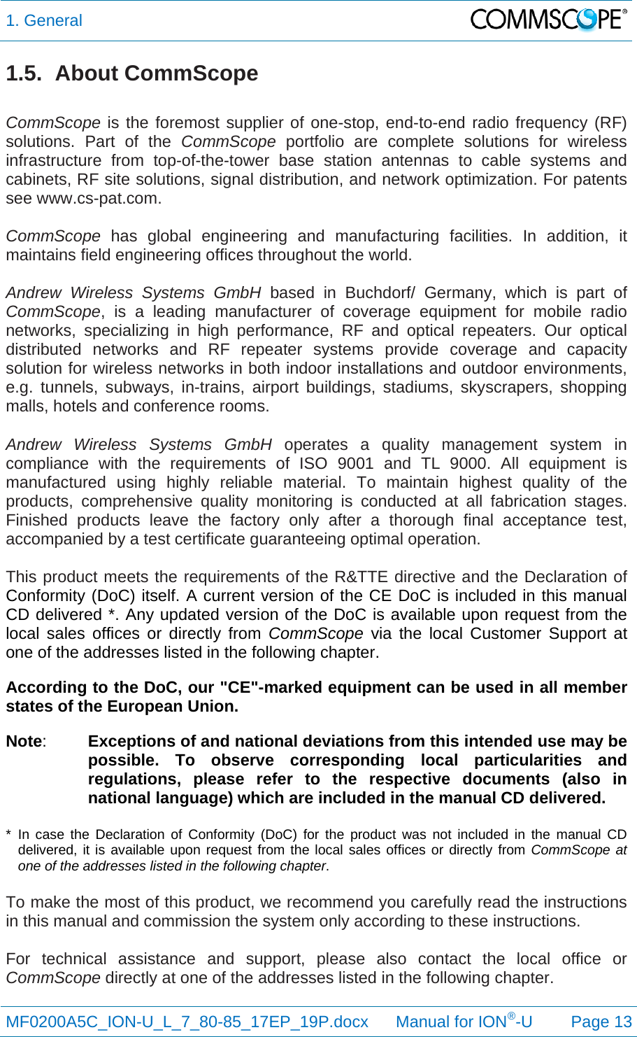 1. General  MF0200A5C_ION-U_L_7_80-85_17EP_19P.docx      Manual for ION®-U Page 13 1.5. About CommScope  CommScope is the foremost supplier of one-stop, end-to-end radio frequency (RF) solutions. Part of the CommScope portfolio are complete solutions for wireless infrastructure from top-of-the-tower base station antennas to cable systems and cabinets, RF site solutions, signal distribution, and network optimization. For patents see www.cs-pat.com.  CommScope  has global engineering and manufacturing facilities. In addition, it maintains field engineering offices throughout the world.  Andrew Wireless Systems GmbH based in Buchdorf/ Germany, which is part of CommScope, is a leading manufacturer of coverage equipment for mobile radio networks, specializing in high performance, RF and optical repeaters. Our optical distributed networks and RF repeater systems provide coverage and capacity solution for wireless networks in both indoor installations and outdoor environments, e.g. tunnels, subways, in-trains, airport buildings, stadiums, skyscrapers, shopping malls, hotels and conference rooms.   Andrew Wireless Systems GmbH operates a quality management system in compliance with the requirements of ISO 9001 and TL 9000. All equipment is manufactured using highly reliable material. To maintain highest quality of the products, comprehensive quality monitoring is conducted at all fabrication stages. Finished products leave the factory only after a thorough final acceptance test, accompanied by a test certificate guaranteeing optimal operation.  This product meets the requirements of the R&amp;TTE directive and the Declaration of Conformity (DoC) itself. A current version of the CE DoC is included in this manual CD delivered *. Any updated version of the DoC is available upon request from the local sales offices or directly from CommScope via the local Customer Support at one of the addresses listed in the following chapter.  According to the DoC, our &quot;CE&quot;-marked equipment can be used in all member states of the European Union. Note:  Exceptions of and national deviations from this intended use may be possible. To observe corresponding local particularities and regulations, please refer to the respective documents (also in national language) which are included in the manual CD delivered.  * In case the Declaration of Conformity (DoC) for the product was not included in the manual CD delivered, it is available upon request from the local sales offices or directly from CommScope at one of the addresses listed in the following chapter.  To make the most of this product, we recommend you carefully read the instructions in this manual and commission the system only according to these instructions.   For technical assistance and support, please also contact the local office or CommScope directly at one of the addresses listed in the following chapter.   