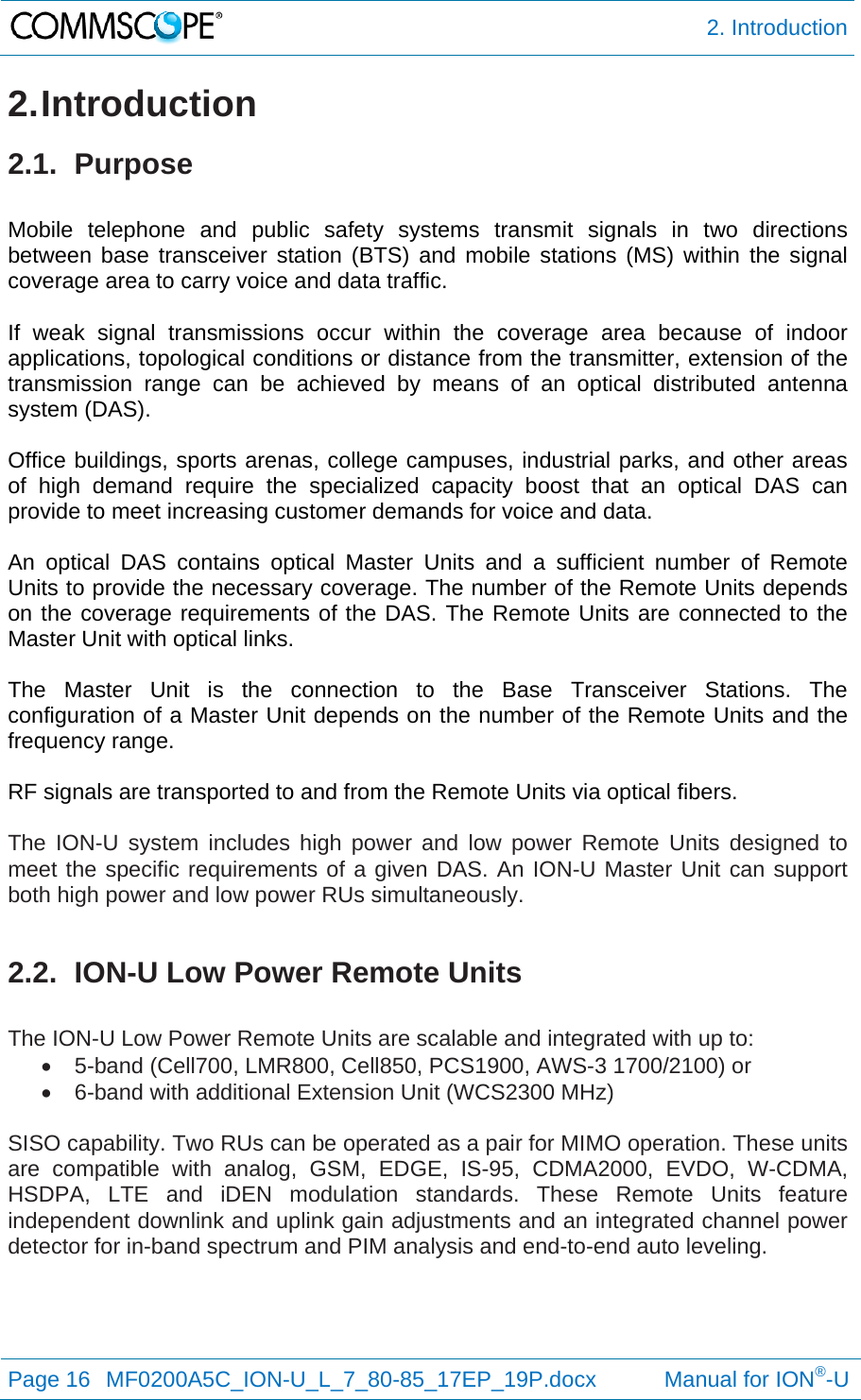  2. Introduction Page 16  MF0200A5C_ION-U_L_7_80-85_17EP_19P.docx           Manual for ION®-U  2. Introduction 2.1. Purpose  Mobile telephone and public safety systems transmit signals in two directions between base transceiver station (BTS) and mobile stations (MS) within the signal coverage area to carry voice and data traffic.  If weak signal transmissions occur within the coverage area because of indoor applications, topological conditions or distance from the transmitter, extension of the transmission range can be achieved by means of an optical distributed antenna system (DAS).  Office buildings, sports arenas, college campuses, industrial parks, and other areas of high demand require the specialized capacity boost that an optical DAS can provide to meet increasing customer demands for voice and data.  An optical DAS contains optical Master Units and a sufficient number of Remote Units to provide the necessary coverage. The number of the Remote Units depends on the coverage requirements of the DAS. The Remote Units are connected to the Master Unit with optical links.  The Master Unit is the connection to the Base Transceiver Stations. The configuration of a Master Unit depends on the number of the Remote Units and the frequency range.   RF signals are transported to and from the Remote Units via optical fibers.   The ION-U system includes high power and low power Remote Units designed to meet the specific requirements of a given DAS. An ION-U Master Unit can support both high power and low power RUs simultaneously.  2.2.  ION-U Low Power Remote Units  The ION-U Low Power Remote Units are scalable and integrated with up to:   5-band (Cell700, LMR800, Cell850, PCS1900, AWS-3 1700/2100) or   6-band with additional Extension Unit (WCS2300 MHz)  SISO capability. Two RUs can be operated as a pair for MIMO operation. These units are compatible with analog, GSM, EDGE, IS-95, CDMA2000, EVDO, W-CDMA, HSDPA, LTE and iDEN modulation standards. These Remote Units feature independent downlink and uplink gain adjustments and an integrated channel power detector for in-band spectrum and PIM analysis and end-to-end auto leveling.   