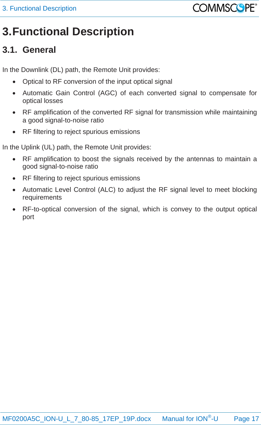 3. Functional Description  MF0200A5C_ION-U_L_7_80-85_17EP_19P.docx      Manual for ION®-U Page 17 3. Functional  Description 3.1. General  In the Downlink (DL) path, the Remote Unit provides:   Optical to RF conversion of the input optical signal   Automatic Gain Control (AGC) of each converted signal to compensate for optical losses   RF amplification of the converted RF signal for transmission while maintaining a good signal-to-noise ratio   RF filtering to reject spurious emissions  In the Uplink (UL) path, the Remote Unit provides:   RF amplification to boost the signals received by the antennas to maintain a good signal-to-noise ratio   RF filtering to reject spurious emissions   Automatic Level Control (ALC) to adjust the RF signal level to meet blocking requirements   RF-to-optical conversion of the signal, which is convey to the output optical port    