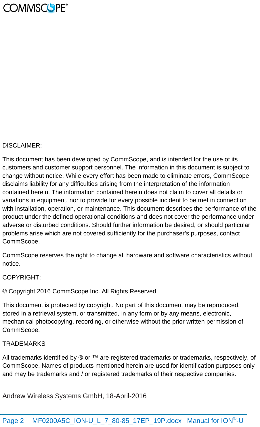   Page 2  MF0200A5C_ION-U_L_7_80-85_17EP_19P.docx   Manual for ION®-U                 DISCLAIMER: This document has been developed by CommScope, and is intended for the use of its customers and customer support personnel. The information in this document is subject to change without notice. While every effort has been made to eliminate errors, CommScope disclaims liability for any difficulties arising from the interpretation of the information contained herein. The information contained herein does not claim to cover all details or variations in equipment, nor to provide for every possible incident to be met in connection with installation, operation, or maintenance. This document describes the performance of the product under the defined operational conditions and does not cover the performance under adverse or disturbed conditions. Should further information be desired, or should particular problems arise which are not covered sufficiently for the purchaser’s purposes, contact CommScope. CommScope reserves the right to change all hardware and software characteristics without notice. COPYRIGHT: © Copyright 2016 CommScope Inc. All Rights Reserved. This document is protected by copyright. No part of this document may be reproduced, stored in a retrieval system, or transmitted, in any form or by any means, electronic, mechanical photocopying, recording, or otherwise without the prior written permission of CommScope. TRADEMARKS All trademarks identified by ® or ™ are registered trademarks or trademarks, respectively, of CommScope. Names of products mentioned herein are used for identification purposes only and may be trademarks and / or registered trademarks of their respective companies.  Andrew Wireless Systems GmbH, 18-April-2016 
