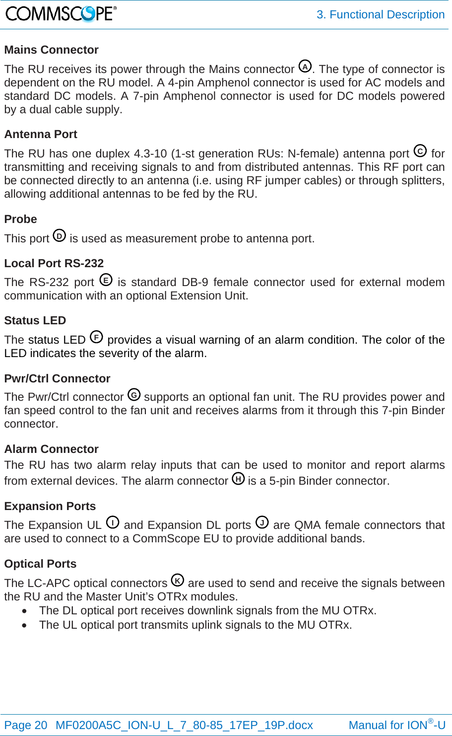  3. Functional Description Page 20  MF0200A5C_ION-U_L_7_80-85_17EP_19P.docx           Manual for ION®-U  Mains Connector The RU receives its power through the Mains connector  . The type of connector is dependent on the RU model. A 4-pin Amphenol connector is used for AC models and standard DC models. A 7-pin Amphenol connector is used for DC models powered by a dual cable supply. Antenna Port The RU has one duplex 4.3-10 (1-st generation RUs: N-female) antenna port   for transmitting and receiving signals to and from distributed antennas. This RF port can be connected directly to an antenna (i.e. using RF jumper cables) or through splitters, allowing additional antennas to be fed by the RU. Probe This port   is used as measurement probe to antenna port. Local Port RS-232 The RS-232 port   is standard DB-9 female connector used for external modem communication with an optional Extension Unit. Status LED The status LED   provides a visual warning of an alarm condition. The color of the LED indicates the severity of the alarm. Pwr/Ctrl Connector The Pwr/Ctrl connector   supports an optional fan unit. The RU provides power and fan speed control to the fan unit and receives alarms from it through this 7-pin Binder connector. Alarm Connector The RU has two alarm relay inputs that can be used to monitor and report alarms from external devices. The alarm connector   is a 5-pin Binder connector. Expansion Ports The Expansion UL   and Expansion DL ports   are QMA female connectors that are used to connect to a CommScope EU to provide additional bands. Optical Ports The LC-APC optical connectors   are used to send and receive the signals between the RU and the Master Unit’s OTRx modules.   The DL optical port receives downlink signals from the MU OTRx.   The UL optical port transmits uplink signals to the MU OTRx.    ACD EF GHI JK