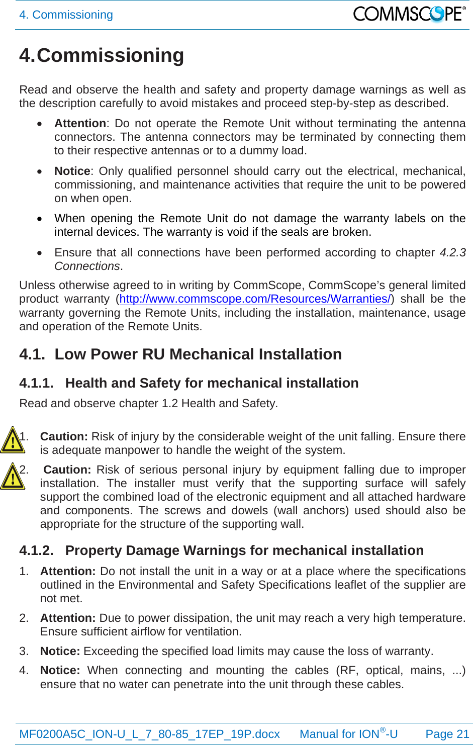 4. Commissioning  MF0200A5C_ION-U_L_7_80-85_17EP_19P.docx      Manual for ION®-U Page 21 4. Commissioning  Read and observe the health and safety and property damage warnings as well as the description carefully to avoid mistakes and proceed step-by-step as described.  Attention: Do not operate the Remote Unit without terminating the antenna connectors. The antenna connectors may be terminated by connecting them to their respective antennas or to a dummy load.  Notice: Only qualified personnel should carry out the electrical, mechanical, commissioning, and maintenance activities that require the unit to be powered on when open.   When opening the Remote Unit do not damage the warranty labels on the internal devices. The warranty is void if the seals are broken.   Ensure that all connections have been performed according to chapter 4.2.3 Connections. Unless otherwise agreed to in writing by CommScope, CommScope’s general limited product warranty (http://www.commscope.com/Resources/Warranties/) shall be the warranty governing the Remote Units, including the installation, maintenance, usage and operation of the Remote Units. 4.1.  Low Power RU Mechanical Installation 4.1.1.  Health and Safety for mechanical installation Read and observe chapter 1.2 Health and Safety.  1.  Caution: Risk of injury by the considerable weight of the unit falling. Ensure there is adequate manpower to handle the weight of the system. 2.  Caution: Risk of serious personal injury by equipment falling due to improper installation. The installer must verify that the supporting surface will safely support the combined load of the electronic equipment and all attached hardware and components. The screws and dowels (wall anchors) used should also be appropriate for the structure of the supporting wall. 4.1.2.  Property Damage Warnings for mechanical installation 1.  Attention: Do not install the unit in a way or at a place where the specifications outlined in the Environmental and Safety Specifications leaflet of the supplier are not met. 2.  Attention: Due to power dissipation, the unit may reach a very high temperature. Ensure sufficient airflow for ventilation. 3.  Notice: Exceeding the specified load limits may cause the loss of warranty. 4.  Notice:  When connecting and mounting the cables (RF, optical, mains, ...) ensure that no water can penetrate into the unit through these cables. 