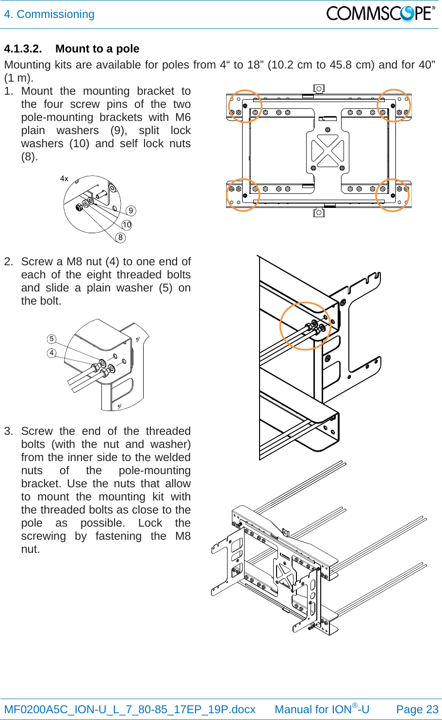 4. Commissioning  MF0200A5C_ION-U_L_7_80-85_17EP_19P.docx      Manual for ION®-U Page 23 4.1.3.2.  Mount to a pole Mounting kits are available for poles from 4“ to 18” (10.2 cm to 45.8 cm) and for 40” (1 m).  1. Mount the mounting bracket to the four screw pins of the two pole-mounting brackets with M6 plain washers (9), split lock washers (10) and self lock nuts (8).   2.  Screw a M8 nut (4) to one end of each of the eight threaded bolts and slide a plain washer (5) on the bolt.   3. Screw the end of the threaded bolts (with the nut and washer) from the inner side to the welded nuts of the pole-mounting bracket. Use the nuts that allow to mount the mounting kit with the threaded bolts as close to the pole as possible. Lock the screwing by fastening the M8 nut.    4x810945