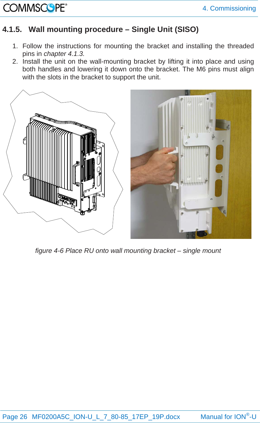  4. Commissioning Page 26  MF0200A5C_ION-U_L_7_80-85_17EP_19P.docx           Manual for ION®-U  4.1.5.  Wall mounting procedure – Single Unit (SISO)  1.  Follow the instructions for mounting the bracket and installing the threaded pins in chapter 4.1.3. 2.  Install the unit on the wall-mounting bracket by lifting it into place and using both handles and lowering it down onto the bracket. The M6 pins must align with the slots in the bracket to support the unit. figure 4-6 Place RU onto wall mounting bracket – single mount   