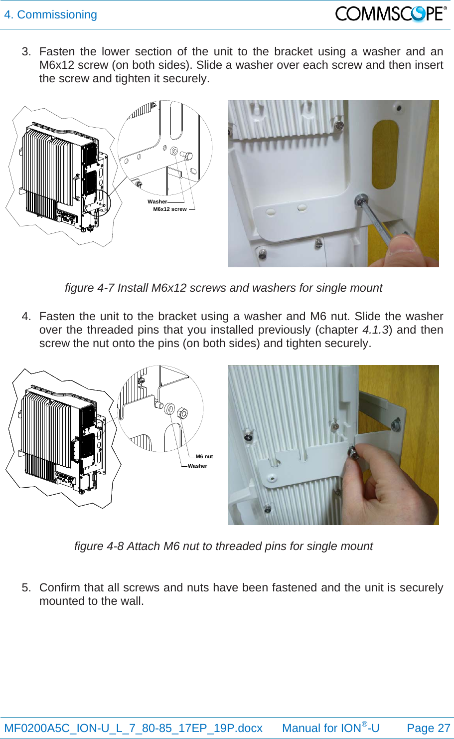 4. Commissioning  MF0200A5C_ION-U_L_7_80-85_17EP_19P.docx      Manual for ION®-U Page 27 3.  Fasten the lower section of the unit to the bracket using a washer and an M6x12 screw (on both sides). Slide a washer over each screw and then insert the screw and tighten it securely. figure 4-7 Install M6x12 screws and washers for single mount 4.  Fasten the unit to the bracket using a washer and M6 nut. Slide the washer over the threaded pins that you installed previously (chapter 4.1.3) and then screw the nut onto the pins (on both sides) and tighten securely. figure 4-8 Attach M6 nut to threaded pins for single mount  5.  Confirm that all screws and nuts have been fastened and the unit is securely mounted to the wall. M6x12 screwWasherM6 nutWasher