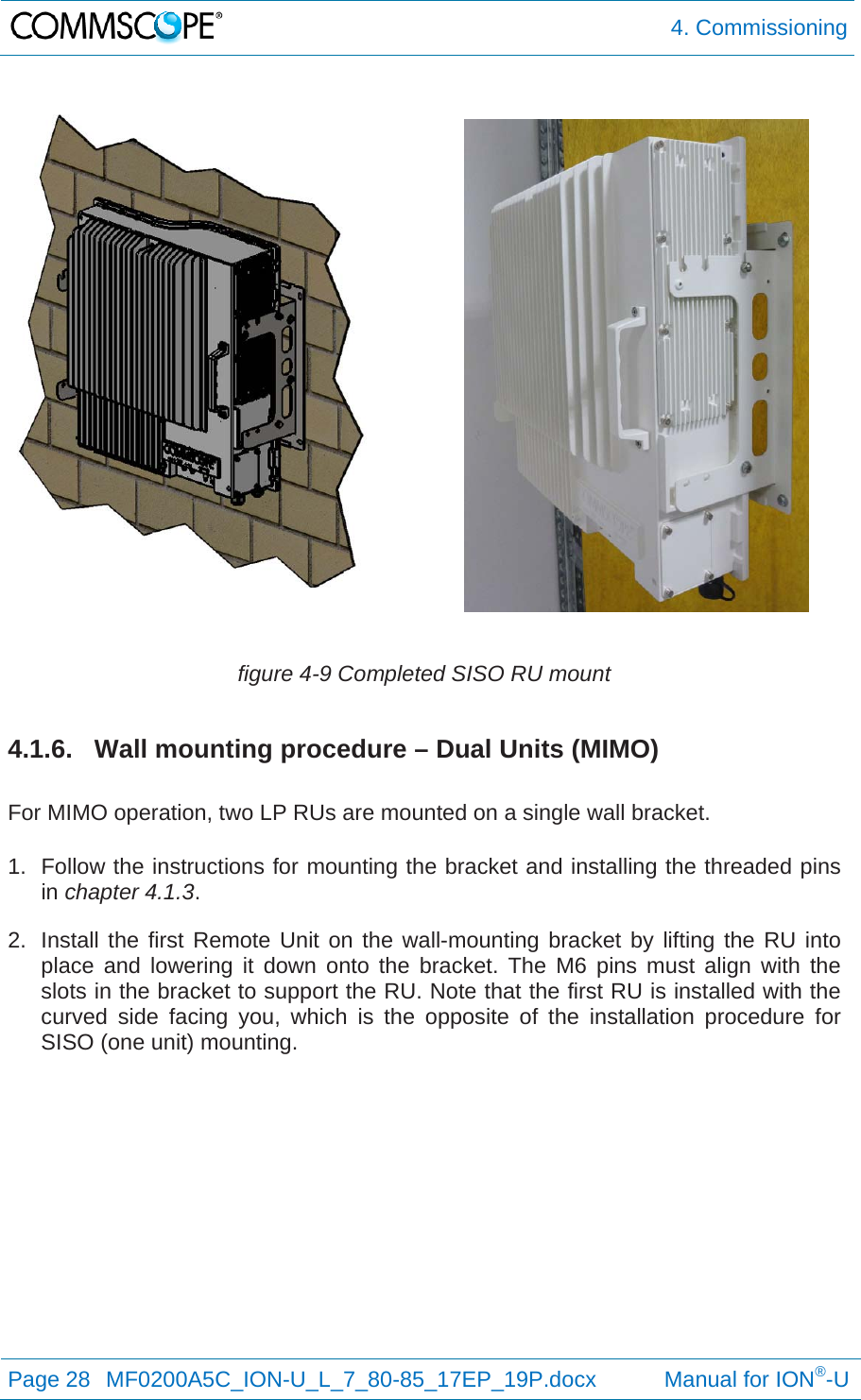  4. Commissioning Page 28  MF0200A5C_ION-U_L_7_80-85_17EP_19P.docx           Manual for ION®-U    figure 4-9 Completed SISO RU mount 4.1.6.  Wall mounting procedure – Dual Units (MIMO)  For MIMO operation, two LP RUs are mounted on a single wall bracket.  1.  Follow the instructions for mounting the bracket and installing the threaded pins in chapter 4.1.3. 2.  Install the first Remote Unit on the wall-mounting bracket by lifting the RU into place and lowering it down onto the bracket. The M6 pins must align with the slots in the bracket to support the RU. Note that the first RU is installed with the curved side facing you, which is the opposite of the installation procedure for SISO (one unit) mounting. 