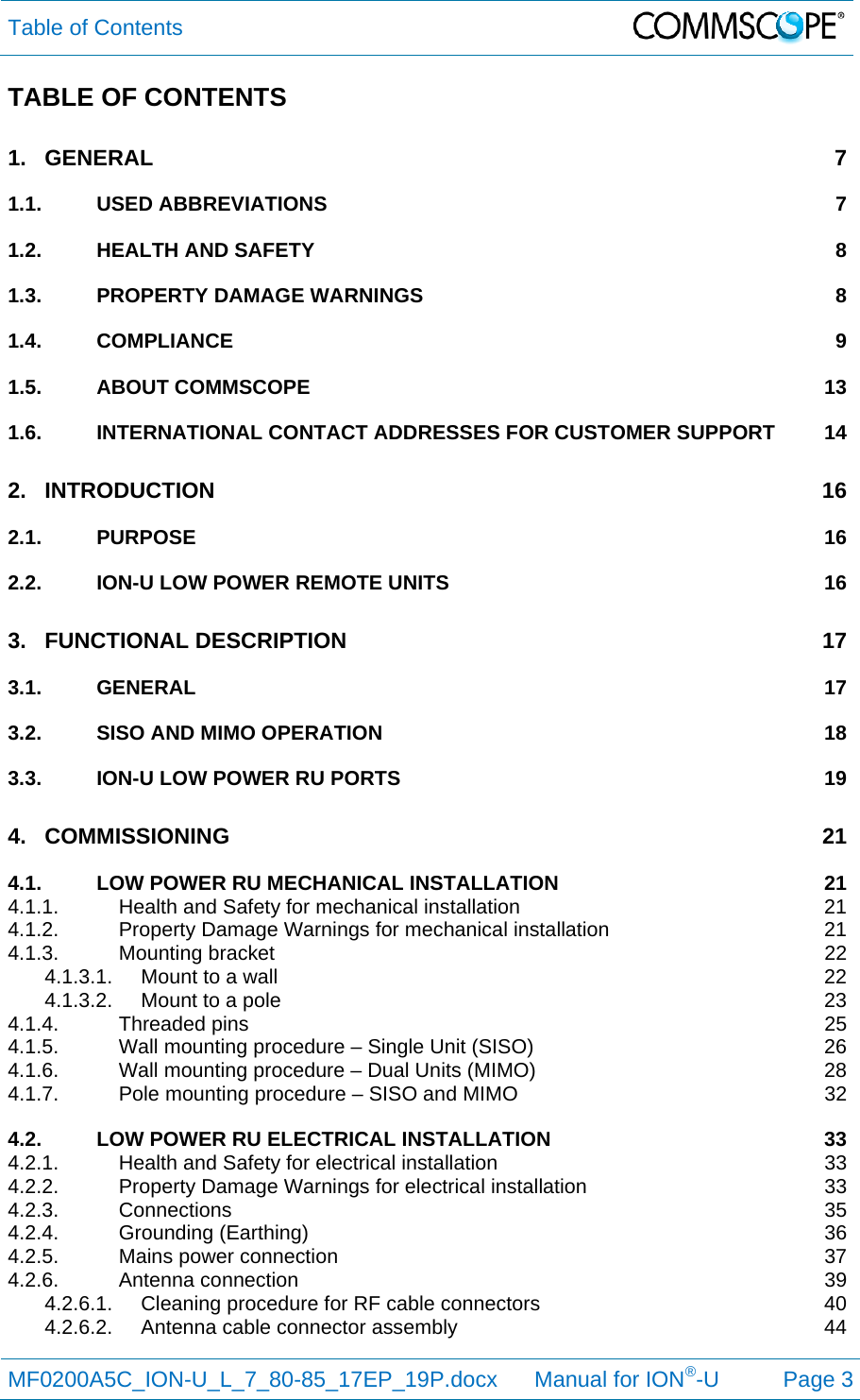 Table of Contents  MF0200A5C_ION-U_L_7_80-85_17EP_19P.docx      Manual for ION®-U Page 3 TABLE OF CONTENTS 1.GENERAL 71.1.USED ABBREVIATIONS  71.2.HEALTH AND SAFETY  81.3.PROPERTY DAMAGE WARNINGS  81.4.COMPLIANCE 91.5.ABOUT COMMSCOPE  131.6.INTERNATIONAL CONTACT ADDRESSES FOR CUSTOMER SUPPORT  142.INTRODUCTION 162.1.PURPOSE 162.2.ION-U LOW POWER REMOTE UNITS  163.FUNCTIONAL DESCRIPTION  173.1.GENERAL 173.2.SISO AND MIMO OPERATION  183.3.ION-U LOW POWER RU PORTS  194.COMMISSIONING 214.1.LOW POWER RU MECHANICAL INSTALLATION  214.1.1.Health and Safety for mechanical installation  214.1.2.Property Damage Warnings for mechanical installation  214.1.3.Mounting bracket  224.1.3.1.Mount to a wall  224.1.3.2.Mount to a pole  234.1.4.Threaded pins  254.1.5.Wall mounting procedure – Single Unit (SISO)  264.1.6.Wall mounting procedure – Dual Units (MIMO)  284.1.7.Pole mounting procedure – SISO and MIMO  324.2.LOW POWER RU ELECTRICAL INSTALLATION  334.2.1.Health and Safety for electrical installation  334.2.2.Property Damage Warnings for electrical installation  334.2.3.Connections 354.2.4.Grounding (Earthing)  364.2.5.Mains power connection  374.2.6.Antenna connection  394.2.6.1.Cleaning procedure for RF cable connectors  404.2.6.2.Antenna cable connector assembly  44