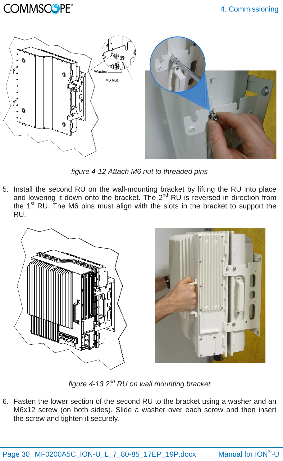  4. Commissioning Page 30  MF0200A5C_ION-U_L_7_80-85_17EP_19P.docx           Manual for ION®-U  figure 4-12 Attach M6 nut to threaded pins 5.  Install the second RU on the wall-mounting bracket by lifting the RU into place and lowering it down onto the bracket. The 2nd RU is reversed in direction from the 1st RU. The M6 pins must align with the slots in the bracket to support the RU.  figure 4-13 2nd RU on wall mounting bracket 6.  Fasten the lower section of the second RU to the bracket using a washer and an M6x12 screw (on both sides). Slide a washer over each screw and then insert the screw and tighten it securely. WasherM6 Nut