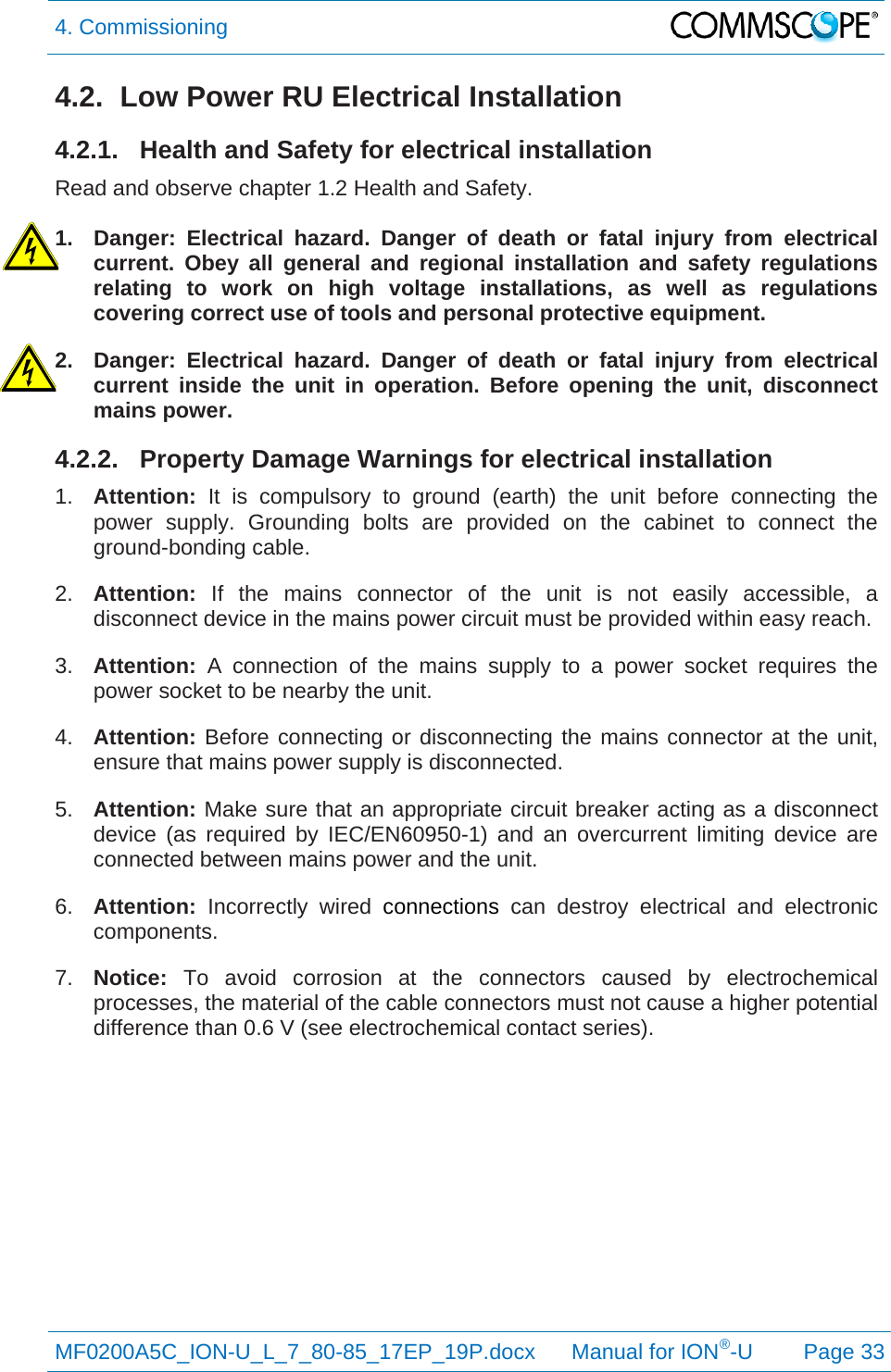 4. Commissioning  MF0200A5C_ION-U_L_7_80-85_17EP_19P.docx      Manual for ION®-U Page 33 4.2.  Low Power RU Electrical Installation 4.2.1.  Health and Safety for electrical installation Read and observe chapter 1.2 Health and Safety.  1.  Danger: Electrical hazard. Danger of death or fatal injury from electrical current. Obey all general and regional installation and safety regulations relating to work on high voltage installations, as well as regulations covering correct use of tools and personal protective equipment. 2.  Danger: Electrical hazard. Danger of death or fatal injury from electrical current inside the unit in operation. Before opening the unit, disconnect mains power. 4.2.2.  Property Damage Warnings for electrical installation 1.  Attention: It is compulsory to ground (earth) the unit before connecting the power supply. Grounding bolts are provided on the cabinet to connect the ground-bonding cable. 2.  Attention:  If the mains connector of the unit is not easily accessible, a disconnect device in the mains power circuit must be provided within easy reach. 3.  Attention: A connection of the mains supply to a power socket requires the power socket to be nearby the unit. 4.  Attention: Before connecting or disconnecting the mains connector at the unit, ensure that mains power supply is disconnected. 5.  Attention: Make sure that an appropriate circuit breaker acting as a disconnect device (as required by IEC/EN60950-1) and an overcurrent limiting device are connected between mains power and the unit. 6.  Attention: Incorrectly wired connections can destroy electrical and electronic components.  7.  Notice: To avoid corrosion at the connectors caused by electrochemical processes, the material of the cable connectors must not cause a higher potential difference than 0.6 V (see electrochemical contact series).   