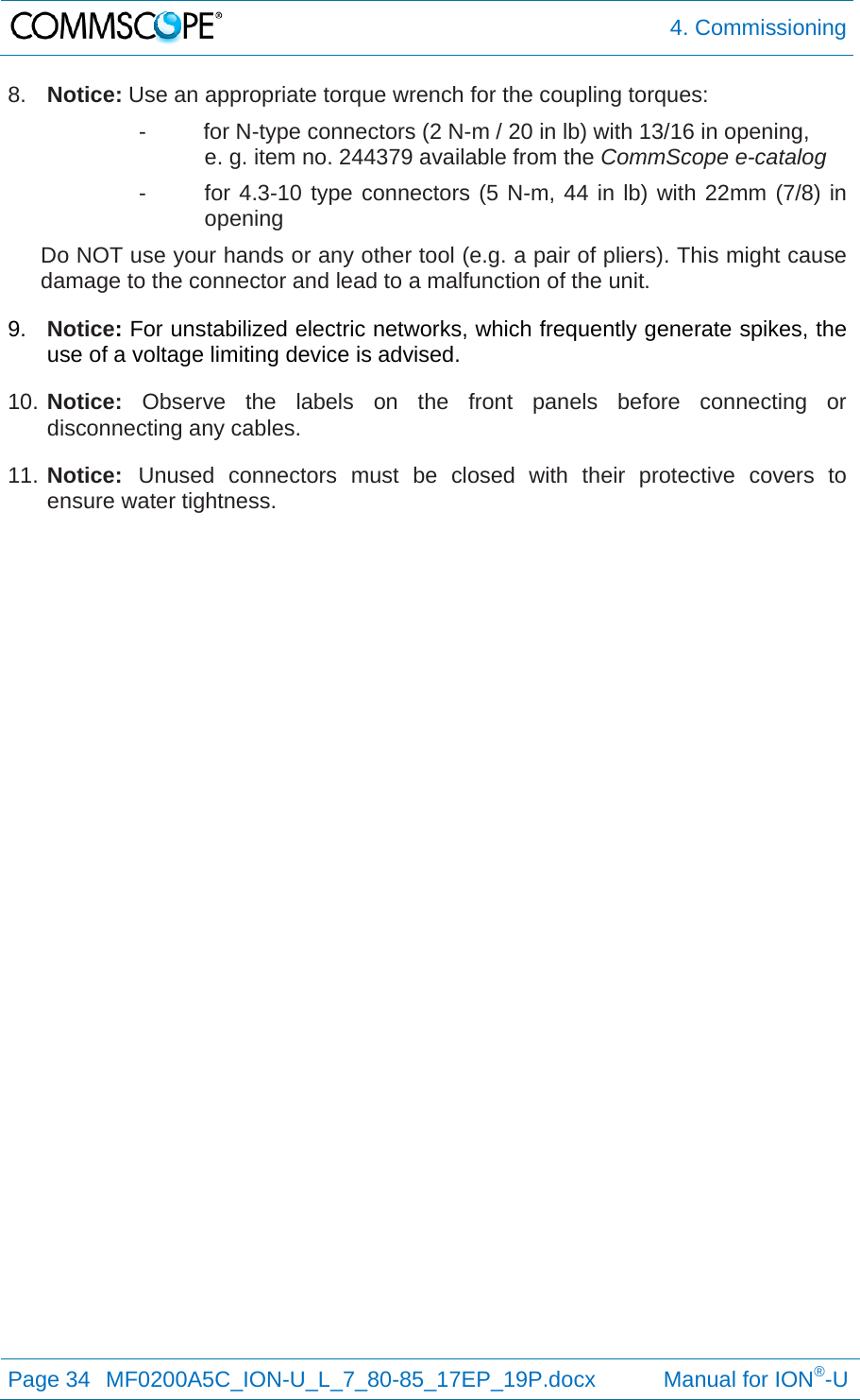  4. Commissioning Page 34  MF0200A5C_ION-U_L_7_80-85_17EP_19P.docx           Manual for ION®-U  8.  Notice: Use an appropriate torque wrench for the coupling torques:   -  for N-type connectors (2 N-m / 20 in lb) with 13/16 in opening,  e. g. item no. 244379 available from the CommScope e-catalog -  for 4.3-10 type connectors (5 N-m, 44 in lb) with 22mm (7/8) in opening Do NOT use your hands or any other tool (e.g. a pair of pliers). This might cause damage to the connector and lead to a malfunction of the unit. 9.  Notice: For unstabilized electric networks, which frequently generate spikes, the use of a voltage limiting device is advised. 10. Notice: Observe the labels on the front panels before connecting or disconnecting any cables. 11. Notice: Unused connectors must be closed with their protective covers to ensure water tightness. 