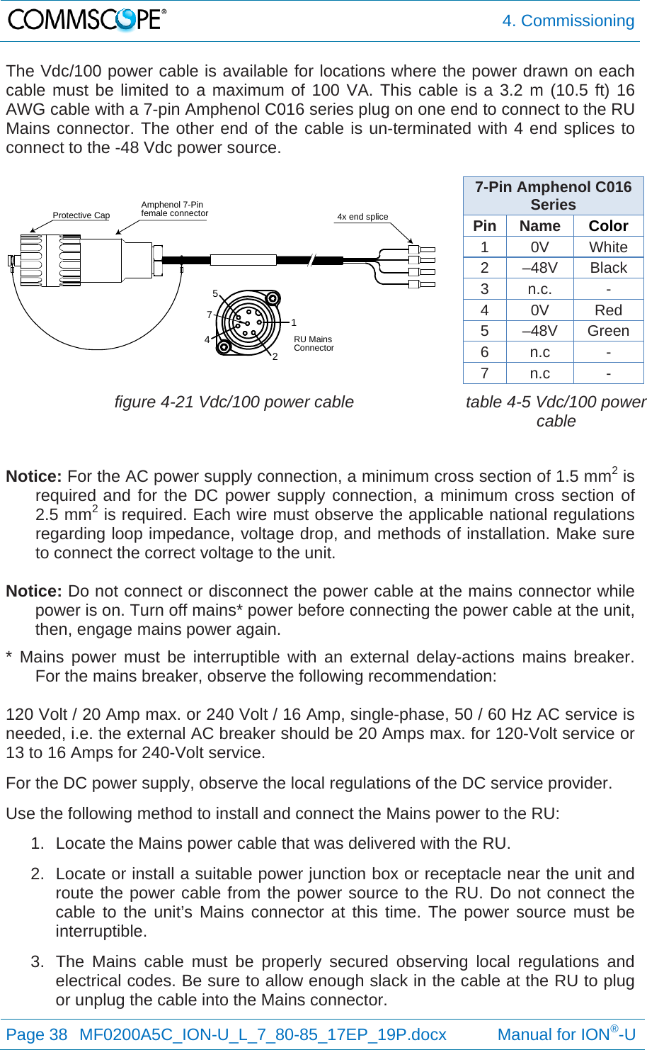  4. Commissioning Page 38  MF0200A5C_ION-U_L_7_80-85_17EP_19P.docx           Manual for ION®-U  The Vdc/100 power cable is available for locations where the power drawn on each cable must be limited to a maximum of 100 VA. This cable is a 3.2 m (10.5 ft) 16 AWG cable with a 7-pin Amphenol C016 series plug on one end to connect to the RU Mains connector. The other end of the cable is un-terminated with 4 end splices to connect to the -48 Vdc power source.   7-Pin Amphenol C016 Series Pin Name  Color 1 0V White 2 –48V Black 3 n.c.  - 4 0V  Red 5 –48V Green 6 n.c  - 7 n.c  -  figure 4-21 Vdc/100 power cable  table 4-5 Vdc/100 power cable  Notice: For the AC power supply connection, a minimum cross section of 1.5 mm2 is required and for the DC power supply connection, a minimum cross section of 2.5 mm2 is required. Each wire must observe the applicable national regulations regarding loop impedance, voltage drop, and methods of installation. Make sure to connect the correct voltage to the unit.  Notice: Do not connect or disconnect the power cable at the mains connector while power is on. Turn off mains* power before connecting the power cable at the unit, then, engage mains power again. * Mains power must be interruptible with an external delay-actions mains breaker. For the mains breaker, observe the following recommendation:  120 Volt / 20 Amp max. or 240 Volt / 16 Amp, single-phase, 50 / 60 Hz AC service is needed, i.e. the external AC breaker should be 20 Amps max. for 120-Volt service or 13 to 16 Amps for 240-Volt service. For the DC power supply, observe the local regulations of the DC service provider. Use the following method to install and connect the Mains power to the RU: 1.  Locate the Mains power cable that was delivered with the RU. 2.  Locate or install a suitable power junction box or receptacle near the unit and route the power cable from the power source to the RU. Do not connect the cable to the unit’s Mains connector at this time. The power source must be interruptible. 3.  The Mains cable must be properly secured observing local regulations and electrical codes. Be sure to allow enough slack in the cable at the RU to plug or unplug the cable into the Mains connector. 12457Amphenol 7-Pinfemale connectorProtective Cap 4x end spliceRU MainsConnector