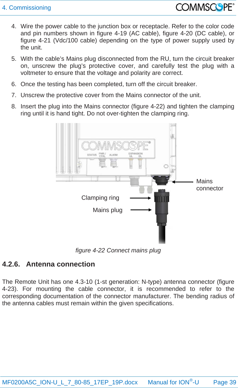 4. Commissioning  MF0200A5C_ION-U_L_7_80-85_17EP_19P.docx      Manual for ION®-U Page 39 4.  Wire the power cable to the junction box or receptacle. Refer to the color code and pin numbers shown in figure 4-19 (AC cable), figure 4-20 (DC cable), or figure 4-21 (Vdc/100 cable) depending on the type of power supply used by the unit. 5.  With the cable’s Mains plug disconnected from the RU, turn the circuit breaker on, unscrew the plug’s protective cover, and carefully test the plug with a voltmeter to ensure that the voltage and polarity are correct. 6.  Once the testing has been completed, turn off the circuit breaker. 7.  Unscrew the protective cover from the Mains connector of the unit. 8.  Insert the plug into the Mains connector (figure 4-22) and tighten the clamping ring until it is hand tight. Do not over-tighten the clamping ring.  figure 4-22 Connect mains plug 4.2.6. Antenna connection  The Remote Unit has one 4.3-10 (1-st generation: N-type) antenna connector (figure 4-23). For mounting the cable connector, it is recommended to refer to the corresponding documentation of the connector manufacturer. The bending radius of the antenna cables must remain within the given specifications.     Clamping ring Mains plug Mains connector