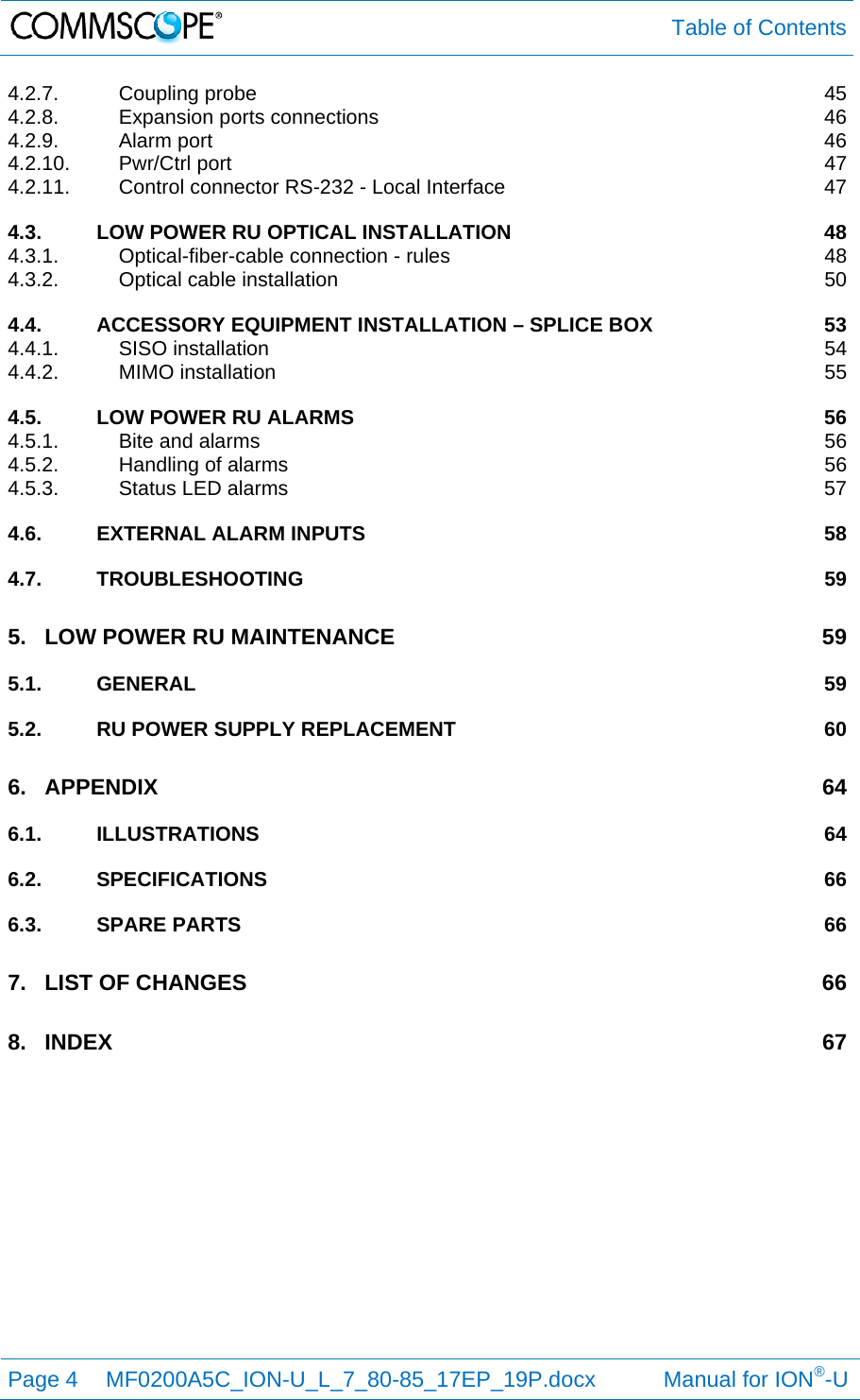  Table of Contents Page 4  MF0200A5C_ION-U_L_7_80-85_17EP_19P.docx           Manual for ION®-U  4.2.7.Coupling probe  454.2.8.Expansion ports connections  464.2.9.Alarm port  464.2.10.Pwr/Ctrl port  474.2.11.Control connector RS-232 - Local Interface  474.3.LOW POWER RU OPTICAL INSTALLATION  484.3.1.Optical-fiber-cable connection - rules  484.3.2.Optical cable installation  504.4.ACCESSORY EQUIPMENT INSTALLATION – SPLICE BOX  534.4.1.SISO installation  544.4.2.MIMO installation  554.5.LOW POWER RU ALARMS  564.5.1.Bite and alarms  564.5.2.Handling of alarms  564.5.3.Status LED alarms  574.6.EXTERNAL ALARM INPUTS  584.7.TROUBLESHOOTING 595.LOW POWER RU MAINTENANCE  595.1.GENERAL 595.2.RU POWER SUPPLY REPLACEMENT  606.APPENDIX 646.1.ILLUSTRATIONS 646.2.SPECIFICATIONS 666.3.SPARE PARTS  667.LIST OF CHANGES  668.INDEX 67 