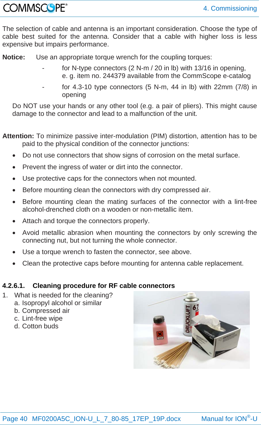  4. Commissioning Page 40  MF0200A5C_ION-U_L_7_80-85_17EP_19P.docx           Manual for ION®-U  The selection of cable and antenna is an important consideration. Choose the type of cable best suited for the antenna. Consider that a cable with higher loss is less expensive but impairs performance.  Notice:  Use an appropriate torque wrench for the coupling torques: -  for N-type connectors (2 N-m / 20 in lb) with 13/16 in opening,    e. g. item no. 244379 available from the CommScope e-catalog -  for 4.3-10 type connectors (5 N-m, 44 in lb) with 22mm (7/8) in opening Do NOT use your hands or any other tool (e.g. a pair of pliers). This might cause damage to the connector and lead to a malfunction of the unit.  Attention: To minimize passive inter-modulation (PIM) distortion, attention has to be paid to the physical condition of the connector junctions:   Do not use connectors that show signs of corrosion on the metal surface.   Prevent the ingress of water or dirt into the connector.   Use protective caps for the connectors when not mounted.   Before mounting clean the connectors with dry compressed air.   Before mounting clean the mating surfaces of the connector with a lint-free alcohol-drenched cloth on a wooden or non-metallic item.   Attach and torque the connectors properly.   Avoid metallic abrasion when mounting the connectors by only screwing the connecting nut, but not turning the whole connector.   Use a torque wrench to fasten the connector, see above.   Clean the protective caps before mounting for antenna cable replacement.  4.2.6.1.  Cleaning procedure for RF cable connectors 1.  What is needed for the cleaning? a. Isopropyl alcohol or similar b. Compressed air c. Lint-free wipe d. Cotton buds    