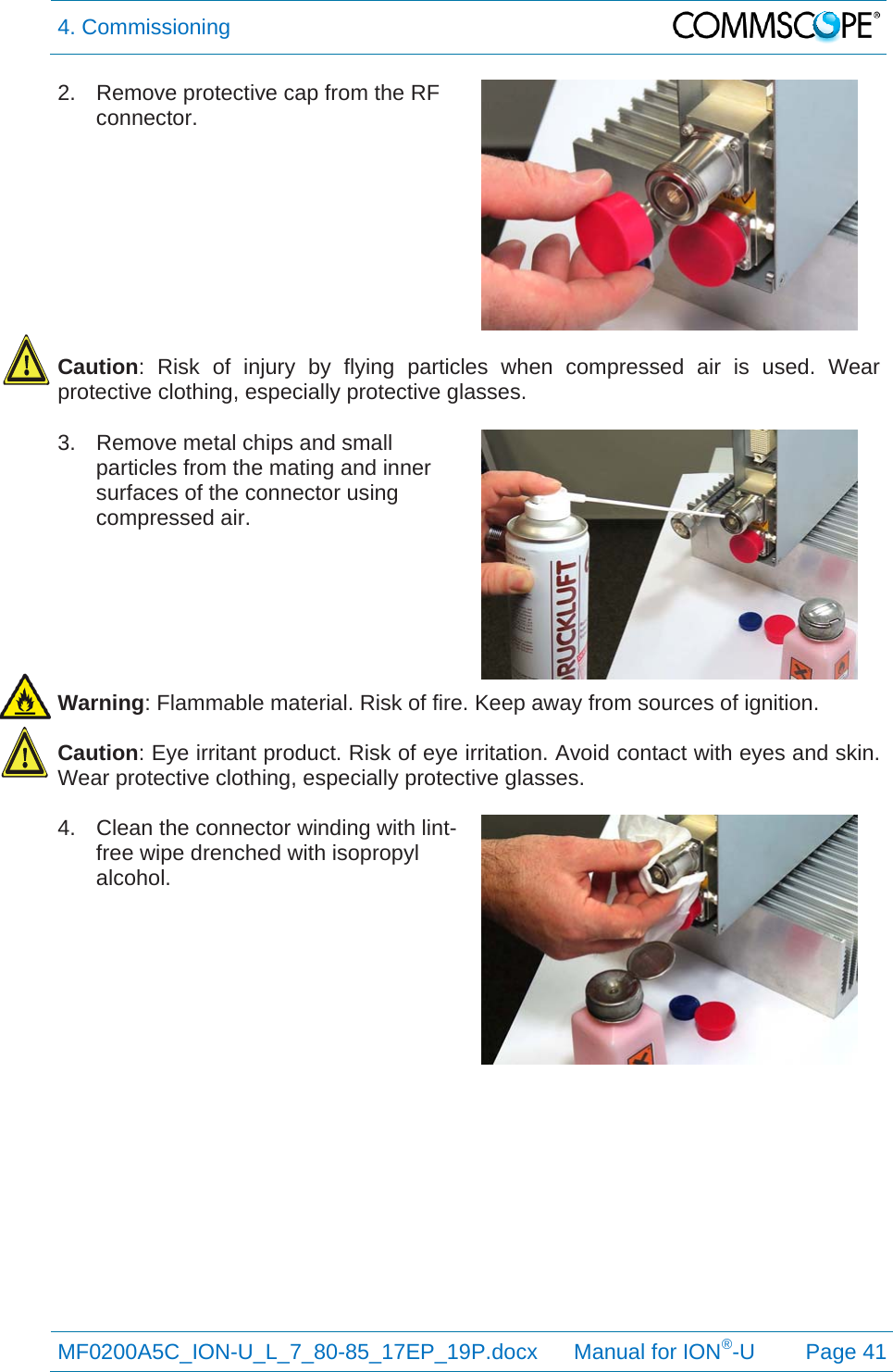 4. Commissioning  MF0200A5C_ION-U_L_7_80-85_17EP_19P.docx      Manual for ION®-U Page 41 2.  Remove protective cap from the RF connector.   Caution: Risk of injury by flying particles when compressed air is used. Wear protective clothing, especially protective glasses.  3.  Remove metal chips and small particles from the mating and inner surfaces of the connector using compressed air.  Warning: Flammable material. Risk of fire. Keep away from sources of ignition.  Caution: Eye irritant product. Risk of eye irritation. Avoid contact with eyes and skin. Wear protective clothing, especially protective glasses.  4.  Clean the connector winding with lint-free wipe drenched with isopropyl alcohol.  