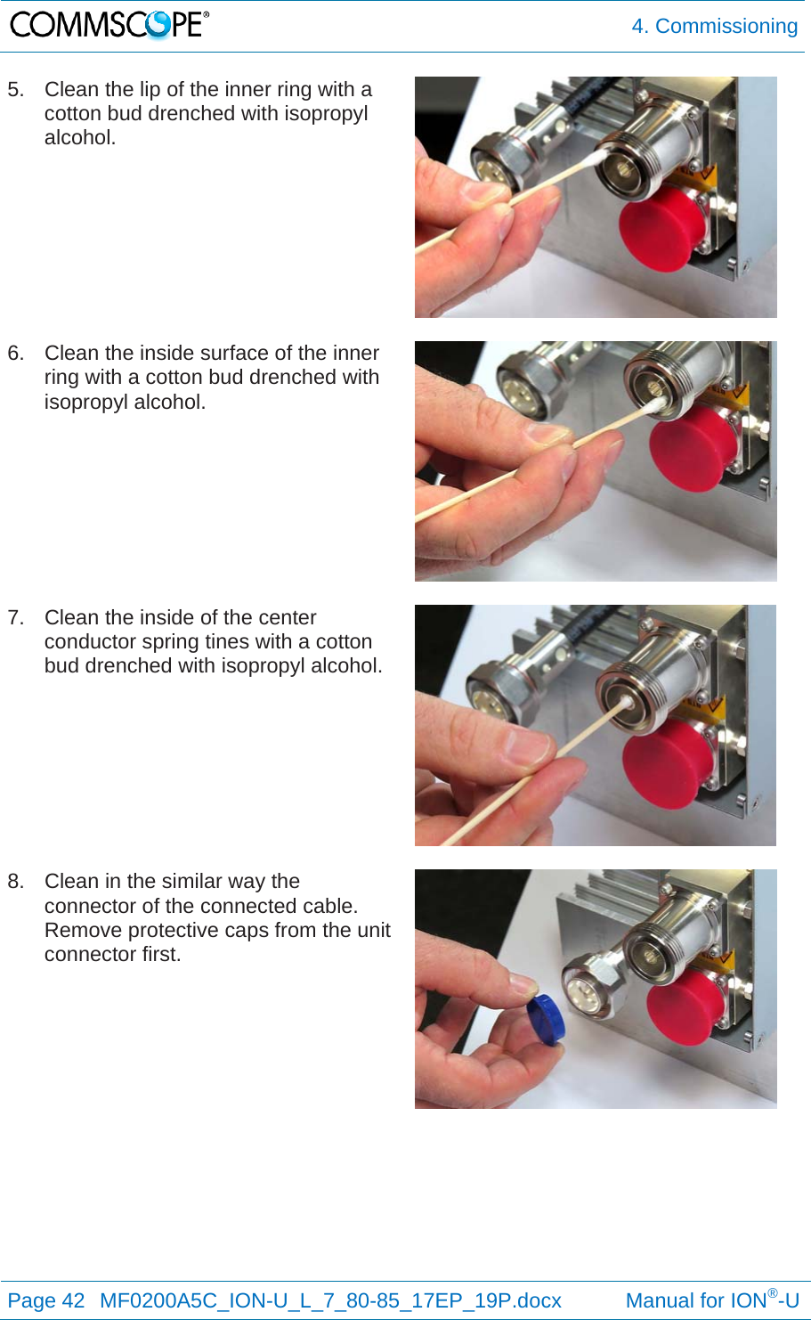  4. Commissioning Page 42  MF0200A5C_ION-U_L_7_80-85_17EP_19P.docx           Manual for ION®-U  5.  Clean the lip of the inner ring with a cotton bud drenched with isopropyl alcohol.   6.  Clean the inside surface of the inner ring with a cotton bud drenched with isopropyl alcohol.   7.  Clean the inside of the center conductor spring tines with a cotton bud drenched with isopropyl alcohol.   8.  Clean in the similar way the connector of the connected cable. Remove protective caps from the unit connector first.   