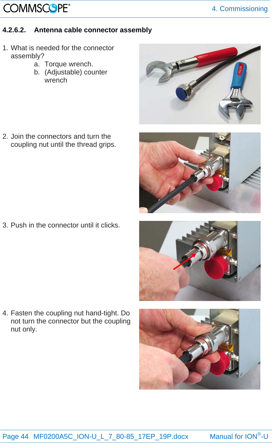  4. Commissioning Page 44  MF0200A5C_ION-U_L_7_80-85_17EP_19P.docx           Manual for ION®-U  4.2.6.2.  Antenna cable connector assembly  1. What is needed for the connector assembly? a. Torque wrench. b. (Adjustable) counter wrench   2. Join the connectors and turn the coupling nut until the thread grips.   3. Push in the connector until it clicks.   4. Fasten the coupling nut hand-tight. Do not turn the connector but the coupling nut only.  