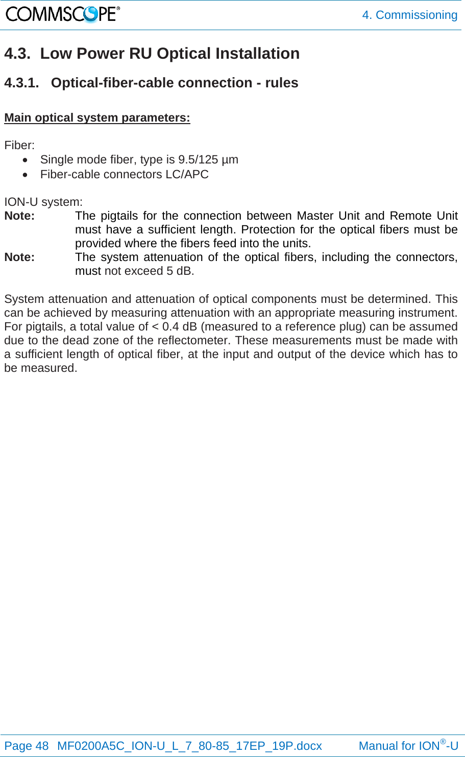  4. Commissioning Page 48  MF0200A5C_ION-U_L_7_80-85_17EP_19P.docx           Manual for ION®-U  4.3.  Low Power RU Optical Installation 4.3.1. Optical-fiber-cable connection - rules  Main optical system parameters:  Fiber:   Single mode fiber, type is 9.5/125 µm   Fiber-cable connectors LC/APC  ION-U system: Note:  The pigtails for the connection between Master Unit and Remote Unit must have a sufficient length. Protection for the optical fibers must be provided where the fibers feed into the units.  Note:  The system attenuation of the optical fibers, including the connectors, must not exceed 5 dB.  System attenuation and attenuation of optical components must be determined. This can be achieved by measuring attenuation with an appropriate measuring instrument. For pigtails, a total value of &lt; 0.4 dB (measured to a reference plug) can be assumed due to the dead zone of the reflectometer. These measurements must be made with a sufficient length of optical fiber, at the input and output of the device which has to be measured.    