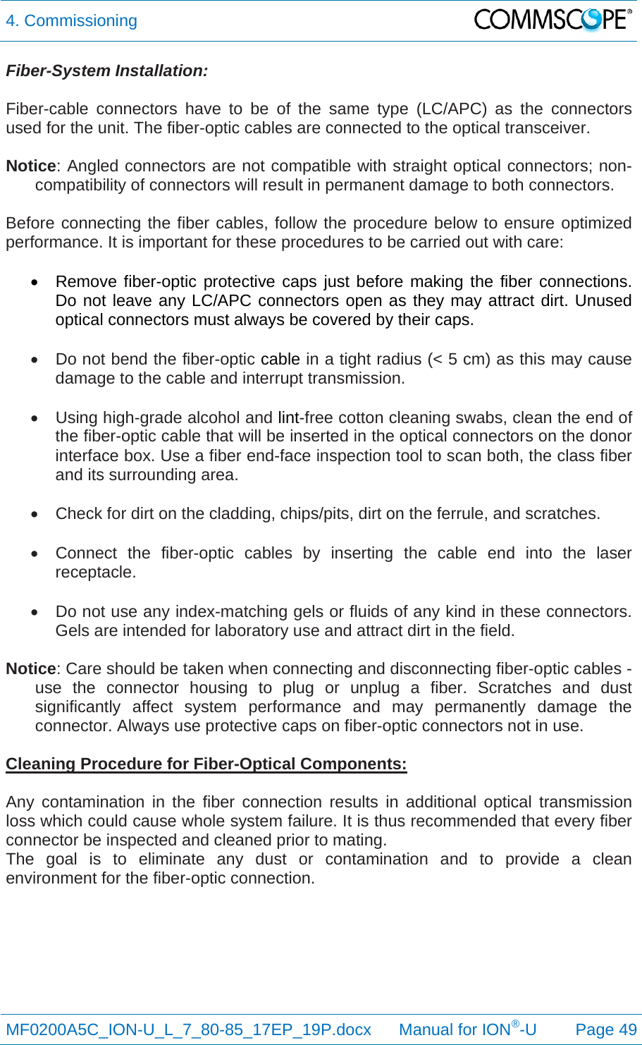 4. Commissioning  MF0200A5C_ION-U_L_7_80-85_17EP_19P.docx      Manual for ION®-U Page 49 Fiber-System Installation:  Fiber-cable connectors have to be of the same type (LC/APC) as the connectors used for the unit. The fiber-optic cables are connected to the optical transceiver.  Notice: Angled connectors are not compatible with straight optical connectors; non-compatibility of connectors will result in permanent damage to both connectors.  Before connecting the fiber cables, follow the procedure below to ensure optimized performance. It is important for these procedures to be carried out with care:    Remove fiber-optic protective caps just before making the fiber connections. Do not leave any LC/APC connectors open as they may attract dirt. Unused optical connectors must always be covered by their caps.    Do not bend the fiber-optic cable in a tight radius (&lt; 5 cm) as this may cause damage to the cable and interrupt transmission.   Using high-grade alcohol and lint-free cotton cleaning swabs, clean the end of the fiber-optic cable that will be inserted in the optical connectors on the donor interface box. Use a fiber end-face inspection tool to scan both, the class fiber and its surrounding area.    Check for dirt on the cladding, chips/pits, dirt on the ferrule, and scratches.    Connect the fiber-optic cables by inserting the cable end into the laser receptacle.    Do not use any index-matching gels or fluids of any kind in these connectors. Gels are intended for laboratory use and attract dirt in the field.  Notice: Care should be taken when connecting and disconnecting fiber-optic cables - use the connector housing to plug or unplug a fiber. Scratches and dust significantly affect system performance and may permanently damage the connector. Always use protective caps on fiber-optic connectors not in use.  Cleaning Procedure for Fiber-Optical Components:  Any contamination in the fiber connection results in additional optical transmission loss which could cause whole system failure. It is thus recommended that every fiber connector be inspected and cleaned prior to mating. The goal is to eliminate any dust or contamination and to provide a clean environment for the fiber-optic connection.     