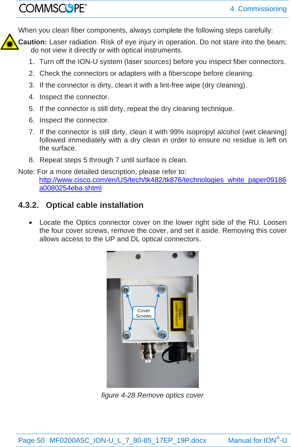  4. Commissioning Page 50  MF0200A5C_ION-U_L_7_80-85_17EP_19P.docx           Manual for ION®-U  When you clean fiber components, always complete the following steps carefully: Caution: Laser radiation. Risk of eye injury in operation. Do not stare into the beam; do not view it directly or with optical instruments. 1.  Turn off the ION-U system (laser sources) before you inspect fiber connectors. 2.  Check the connectors or adapters with a fiberscope before cleaning. 3.  If the connector is dirty, clean it with a lint-free wipe (dry cleaning). 4.  Inspect the connector. 5.  If the connector is still dirty, repeat the dry cleaning technique. 6.  Inspect the connector. 7.  If the connector is still dirty, clean it with 99% isopropyl alcohol (wet cleaning) followed immediately with a dry clean in order to ensure no residue is left on the surface. 8.  Repeat steps 5 through 7 until surface is clean. Note: For a more detailed description, please refer to:  http://www.cisco.com/en/US/tech/tk482/tk876/technologies_white_paper09186a0080254eba.shtml  4.3.2.  Optical cable installation    Locate the Optics connector cover on the lower right side of the RU. Loosen the four cover screws, remove the cover, and set it aside. Removing this cover allows access to the UP and DL optical connectors.   figure 4-28 Remove optics cover   Cover Screws