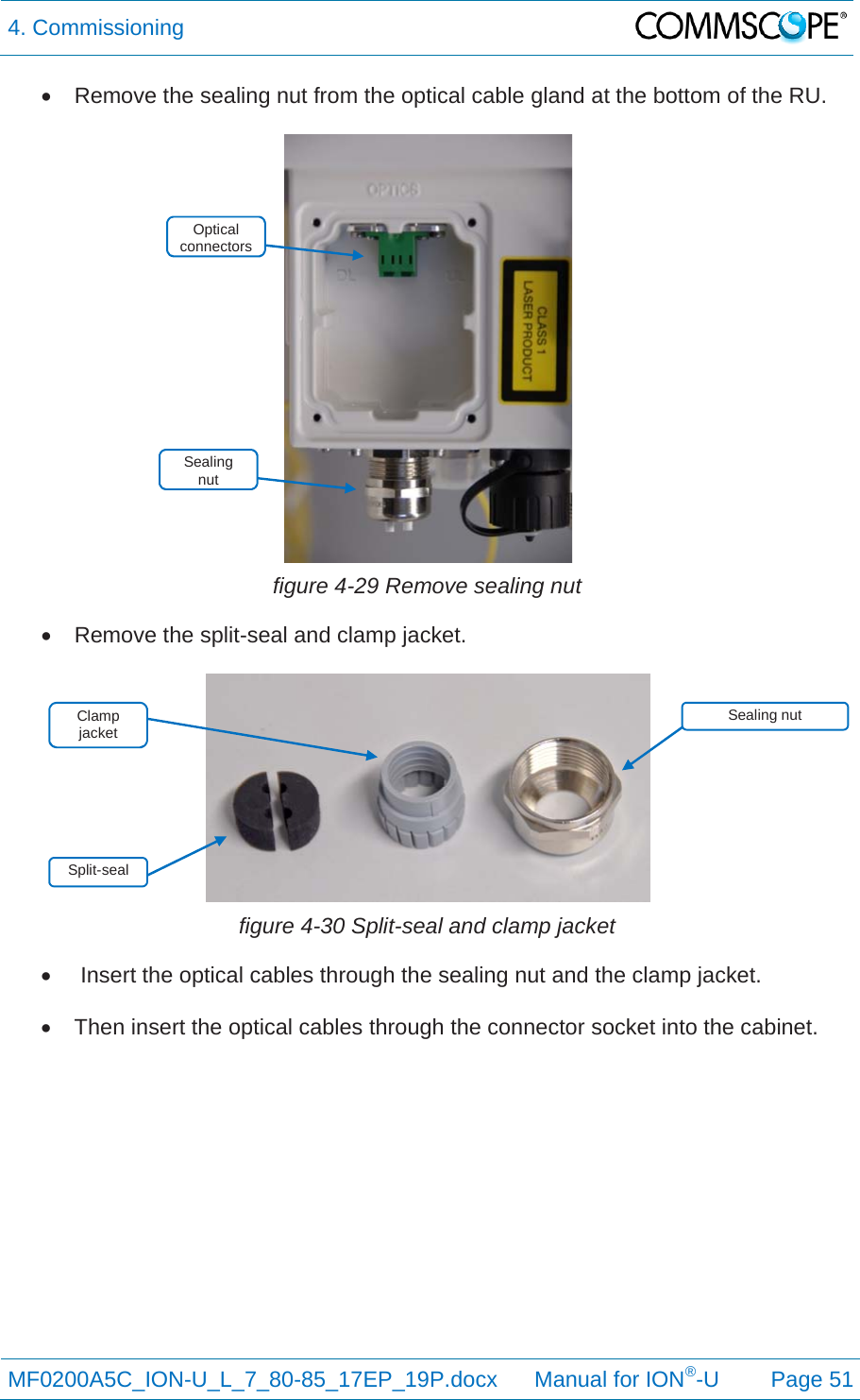 4. Commissioning  MF0200A5C_ION-U_L_7_80-85_17EP_19P.docx      Manual for ION®-U Page 51   Remove the sealing nut from the optical cable gland at the bottom of the RU.   figure 4-29 Remove sealing nut   Remove the split-seal and clamp jacket.   figure 4-30 Split-seal and clamp jacket    Insert the optical cables through the sealing nut and the clamp jacket.    Then insert the optical cables through the connector socket into the cabinet.    Sealing  nut Split-seal Sealing nut Optical connectors Clamp jacket 