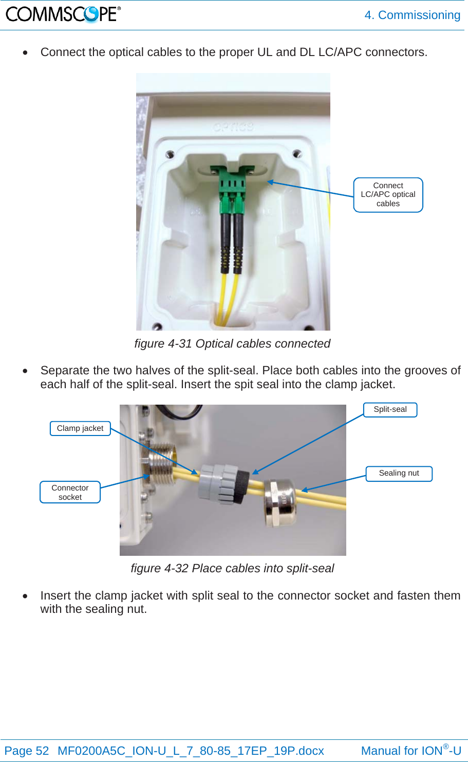  4. Commissioning Page 52  MF0200A5C_ION-U_L_7_80-85_17EP_19P.docx           Manual for ION®-U    Connect the optical cables to the proper UL and DL LC/APC connectors.   figure 4-31 Optical cables connected   Separate the two halves of the split-seal. Place both cables into the grooves of each half of the split-seal. Insert the spit seal into the clamp jacket.   figure 4-32 Place cables into split-seal   Insert the clamp jacket with split seal to the connector socket and fasten them with the sealing nut.  Split-seal Clamp jacket Connect LC/APC optical cables Sealing nut Connector socket 