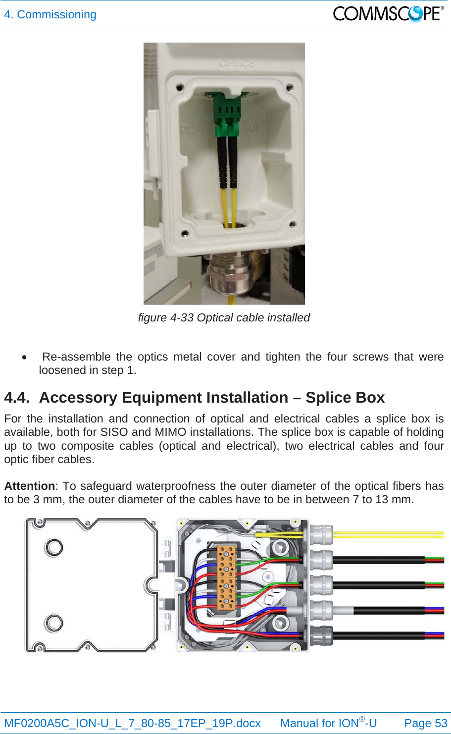 4. Commissioning  MF0200A5C_ION-U_L_7_80-85_17EP_19P.docx      Manual for ION®-U Page 53  figure 4-33 Optical cable installed     Re-assemble the optics metal cover and tighten the four screws that were loosened in step 1. 4.4.  Accessory Equipment Installation – Splice Box For the installation and connection of optical and electrical cables a splice box is available, both for SISO and MIMO installations. The splice box is capable of holding up to two composite cables (optical and electrical), two electrical cables and four optic fiber cables.   Attention: To safeguard waterproofness the outer diameter of the optical fibers has to be 3 mm, the outer diameter of the cables have to be in between 7 to 13 mm.  