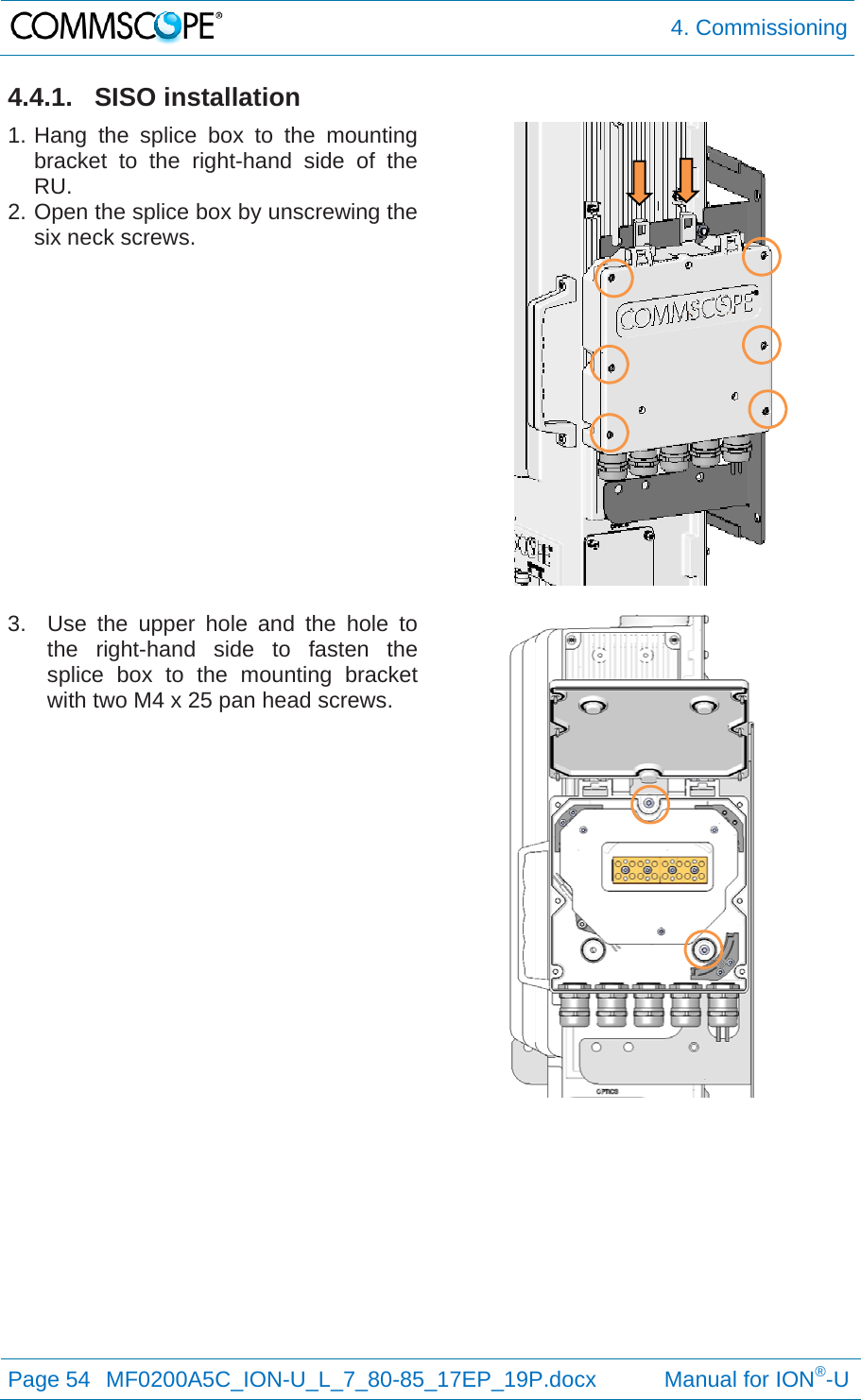  4. Commissioning Page 54  MF0200A5C_ION-U_L_7_80-85_17EP_19P.docx           Manual for ION®-U  4.4.1. SISO installation 1. Hang the splice box to the mounting bracket to the right-hand side of the RU. 2. Open the splice box by unscrewing the six neck screws.   3.  Use the upper hole and the hole to the right-hand side to fasten the splice box to the mounting bracket with two M4 x 25 pan head screws.  