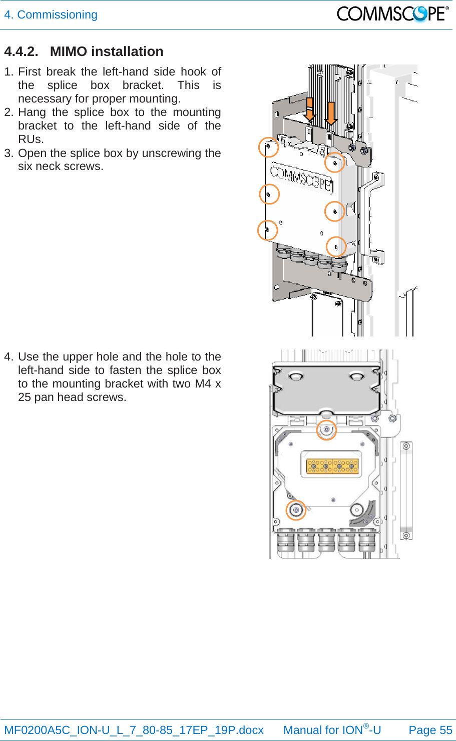 4. Commissioning  MF0200A5C_ION-U_L_7_80-85_17EP_19P.docx      Manual for ION®-U Page 55 4.4.2. MIMO installation 1. First break the left-hand side hook of the splice box bracket. This is necessary for proper mounting. 2. Hang the splice box to the mounting bracket to the left-hand side of the RUs. 3. Open the splice box by unscrewing the six neck screws.   4. Use the upper hole and the hole to the left-hand side to fasten the splice box to the mounting bracket with two M4 x 25 pan head screws.     