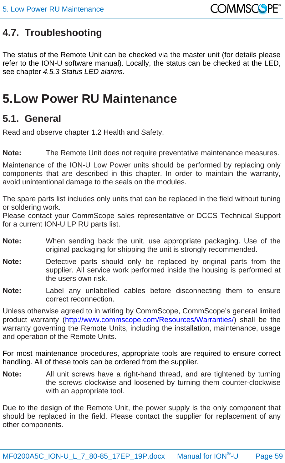 5. Low Power RU Maintenance  MF0200A5C_ION-U_L_7_80-85_17EP_19P.docx      Manual for ION®-U Page 59 4.7. Troubleshooting  The status of the Remote Unit can be checked via the master unit (for details please refer to the ION-U software manual). Locally, the status can be checked at the LED, see chapter 4.5.3 Status LED alarms.  5. Low Power RU Maintenance 5.1. General Read and observe chapter 1.2 Health and Safety.  Note:  The Remote Unit does not require preventative maintenance measures. Maintenance of the ION-U Low Power units should be performed by replacing only components that are described in this chapter. In order to maintain the warranty, avoid unintentional damage to the seals on the modules.  The spare parts list includes only units that can be replaced in the field without tuning or soldering work. Please contact your CommScope sales representative or DCCS Technical Support for a current ION-U LP RU parts list.  Note:  When sending back the unit, use appropriate packaging. Use of the original packaging for shipping the unit is strongly recommended. Note:  Defective parts should only be replaced by original parts from the supplier. All service work performed inside the housing is performed at the users own risk. Note:  Label any unlabelled cables before disconnecting them to ensure correct reconnection. Unless otherwise agreed to in writing by CommScope, CommScope’s general limited product warranty (http://www.commscope.com/Resources/Warranties/) shall be the warranty governing the Remote Units, including the installation, maintenance, usage and operation of the Remote Units.  For most maintenance procedures, appropriate tools are required to ensure correct handling. All of these tools can be ordered from the supplier.  Note:   All unit screws have a right-hand thread, and are tightened by turning the screws clockwise and loosened by turning them counter-clockwise with an appropriate tool.  Due to the design of the Remote Unit, the power supply is the only component that should be replaced in the field. Please contact the supplier for replacement of any other components. 